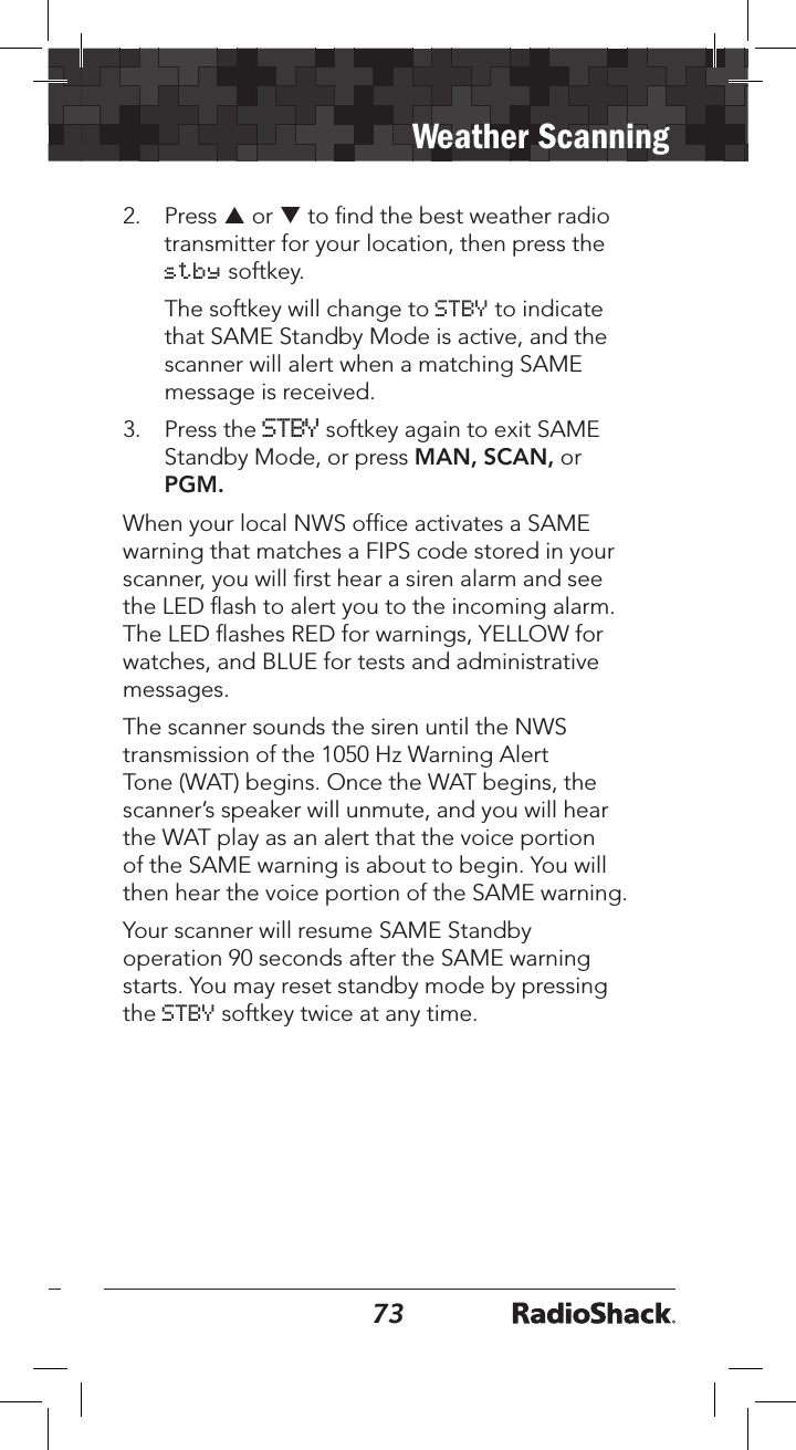 7273Weather Scanning2.  Press p or q to ﬁnd the best weather radio transmitter for your location, then press the stby softkey.   The softkey will change to STBY to indicate that SAME Standby Mode is active, and the scanner will alert when a matching SAME message is received.3.  Press the STBY softkey again to exit SAME Standby Mode, or press MAN, SCAN, or PGM.When your local NWS ofﬁce activates a SAME warning that matches a FIPS code stored in your scanner, you will ﬁrst hear a siren alarm and see the LED ﬂash to alert you to the incoming alarm. The LED ﬂashes RED for warnings, YELLOW for watches, and BLUE for tests and administrative messages.The scanner sounds the siren until the NWS transmission of the 1050 Hz Warning Alert Tone (WAT) begins. Once the WAT begins, the scanner’s speaker will unmute, and you will hear the WAT play as an alert that the voice portion of the SAME warning is about to begin. You will then hear the voice portion of the SAME warning.Your scanner will resume SAME Standby operation 90 seconds after the SAME warning starts. You may reset standby mode by pressing the STBY softkey twice at any time.