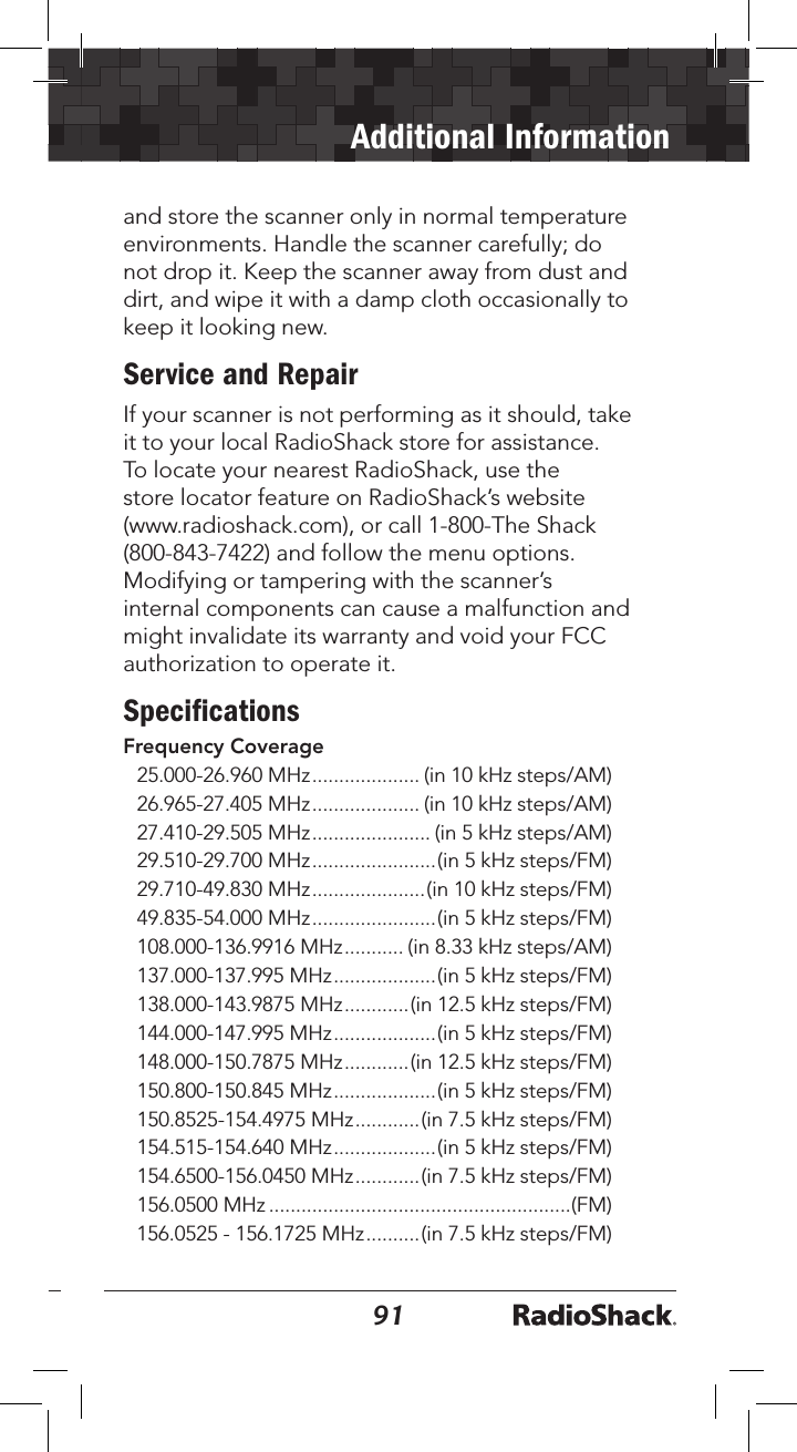 9091Additional Informationand store the scanner only in normal temperature environments. Handle the scanner carefully; do not drop it. Keep the scanner away from dust and dirt, and wipe it with a damp cloth occasionally to keep it looking new.Service and RepairIf your scanner is not performing as it should, take it to your local RadioShack store for assistance. To locate your nearest RadioShack, use the store locator feature on RadioShack’s website (www.radioshack.com), or call 1-800-The Shack (800-843-7422) and follow the menu options. Modifying or tampering with the scanner’s internal components can cause a malfunction and might invalidate its warranty and void your FCC authorization to operate it.Speciﬁcations Frequency Coverage25.000-26.960 MHz .................... (in 10 kHz steps/AM)26.965-27.405 MHz .................... (in 10 kHz steps/AM)27.410-29.505 MHz ...................... (in 5 kHz steps/AM)29.510-29.700 MHz .......................(in 5 kHz steps/FM)29.710-49.830 MHz .....................(in 10 kHz steps/FM)49.835-54.000 MHz .......................(in 5 kHz steps/FM)108.000-136.9916 MHz ........... (in 8.33 kHz steps/AM)137.000-137.995 MHz ...................(in 5 kHz steps/FM)138.000-143.9875 MHz ............(in 12.5 kHz steps/FM)144.000-147.995 MHz ...................(in 5 kHz steps/FM)148.000-150.7875 MHz ............(in 12.5 kHz steps/FM)150.800-150.845 MHz ...................(in 5 kHz steps/FM)150.8525-154.4975 MHz ............(in 7.5 kHz steps/FM)154.515-154.640 MHz ...................(in 5 kHz steps/FM)154.6500-156.0450 MHz ............(in 7.5 kHz steps/FM)156.0500 MHz ........................................................(FM)156.0525 - 156.1725 MHz ..........(in 7.5 kHz steps/FM)
