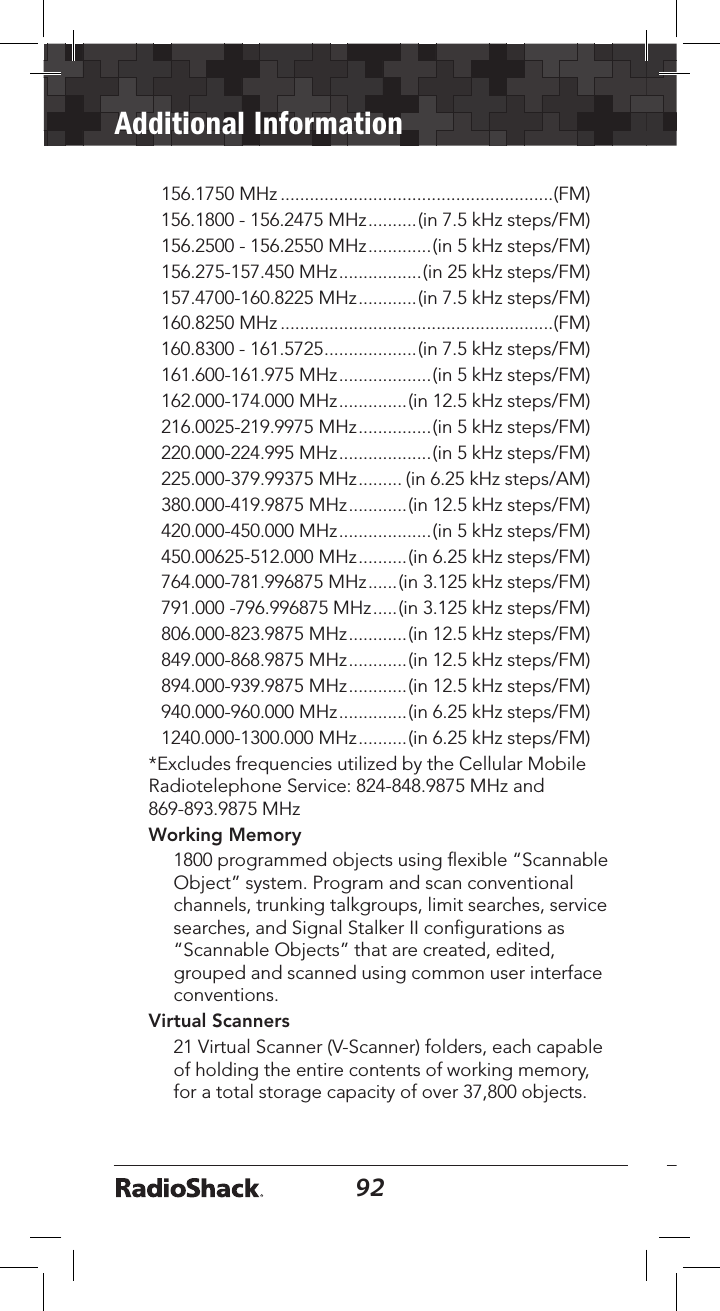 92Additional Information93156.1750 MHz ........................................................(FM)156.1800 - 156.2475 MHz ..........(in 7.5 kHz steps/FM)156.2500 - 156.2550 MHz .............(in 5 kHz steps/FM)156.275-157.450 MHz .................(in 25 kHz steps/FM)157.4700-160.8225 MHz ............(in 7.5 kHz steps/FM)160.8250 MHz ........................................................(FM)160.8300 - 161.5725 ...................(in 7.5 kHz steps/FM)161.600-161.975 MHz ...................(in 5 kHz steps/FM)162.000-174.000 MHz ..............(in 12.5 kHz steps/FM)216.0025-219.9975 MHz ...............(in 5 kHz steps/FM)220.000-224.995 MHz ...................(in 5 kHz steps/FM)225.000-379.99375 MHz ......... (in 6.25 kHz steps/AM)380.000-419.9875 MHz ............(in 12.5 kHz steps/FM)420.000-450.000 MHz ...................(in 5 kHz steps/FM)450.00625-512.000 MHz ..........(in 6.25 kHz steps/FM)764.000-781.996875 MHz ......(in 3.125 kHz steps/FM)791.000 -796.996875 MHz .....(in 3.125 kHz steps/FM)806.000-823.9875 MHz ............(in 12.5 kHz steps/FM)849.000-868.9875 MHz ............(in 12.5 kHz steps/FM)894.000-939.9875 MHz ............(in 12.5 kHz steps/FM)940.000-960.000 MHz ..............(in 6.25 kHz steps/FM)1240.000-1300.000 MHz ..........(in 6.25 kHz steps/FM)*Excludes frequencies utilized by the Cellular Mobile Radiotelephone Service: 824-848.9875 MHz and 869-893.9875 MHzWorking Memory 1800 programmed objects using ﬂexible “Scannable Object” system. Program and scan conventional channels, trunking talkgroups, limit searches, service searches, and Signal Stalker II conﬁgurations as “Scannable Objects” that are created, edited, grouped and scanned using common user interface conventions.Virtual Scanners 21 Virtual Scanner (V-Scanner) folders, each capable of holding the entire contents of working memory, for a total storage capacity of over 37,800 objects.