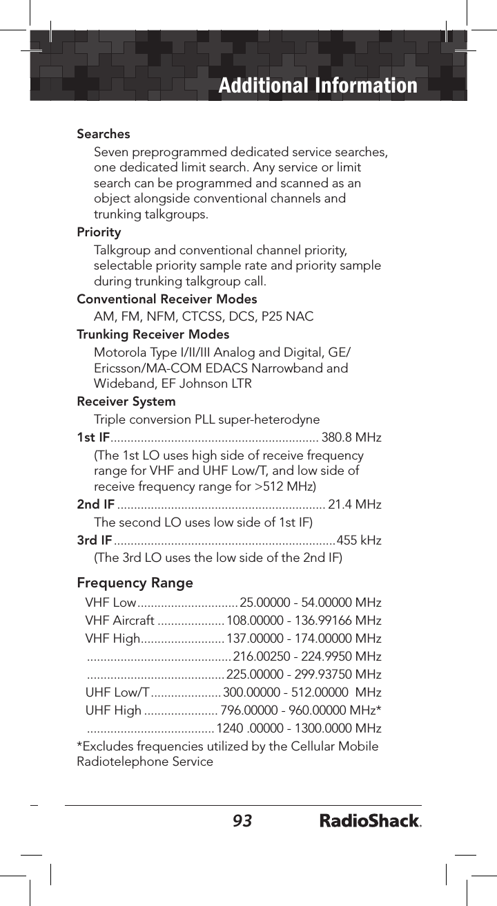 9293Additional InformationSearches Seven preprogrammed dedicated service searches, one dedicated limit search. Any service or limit search can be programmed and scanned as an object alongside conventional channels and trunking talkgroups.Priority Talkgroup and conventional channel priority, selectable priority sample rate and priority sample during trunking talkgroup call.Conventional Receiver ModesAM, FM, NFM, CTCSS, DCS, P25 NACTrunking Receiver ModesMotorola Type I/II/III Analog and Digital, GE/Ericsson/MA-COM EDACS Narrowband and Wideband, EF Johnson LTRReceiver SystemTriple conversion PLL super-heterodyne1st IF .............................................................. 380.8 MHz (The 1st LO uses high side of receive frequency range for VHF and UHF Low/T, and low side of receive frequency range for &gt;512 MHz)2nd IF .............................................................. 21.4 MHz The second LO uses low side of 1st IF)3rd IF ..................................................................455 kHz (The 3rd LO uses the low side of the 2nd IF)Frequency RangeVHF Low ..............................25.00000 - 54.00000 MHzVHF Aircraft ....................108.00000 - 136.99166 MHzVHF High .........................137.00000 - 174.00000 MHz ...........................................216.00250 - 224.9950 MHz .........................................225.00000 - 299.93750 MHzUHF Low/T ..................... 300.00000 - 512.00000  MHzUHF High ...................... 796.00000 - 960.00000 MHz* ......................................1240 .00000 - 1300.0000 MHz*Excludes frequencies utilized by the Cellular Mobile Radiotelephone Service