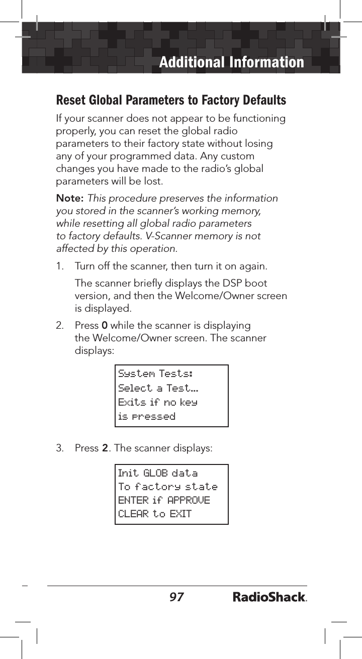 9697Additional InformationReset Global Parameters to Factory DefaultsIf your scanner does not appear to be functioning properly, you can reset the global radio parameters to their factory state without losing any of your programmed data. Any custom changes you have made to the radio’s global parameters will be lost.Note: This procedure preserves the information you stored in the scanner’s working memory, while resetting all global radio parameters to factory defaults. V-Scanner memory is not affected by this operation.1.   Turn off the scanner, then turn it on again.   The scanner brieﬂy displays the DSP boot version, and then the Welcome/Owner screen is displayed.2.   Press 0 while the scanner is displaying the Welcome/Owner screen. The scanner displays:System Tests:Select a Test...Exits if no keyis pressed3.   Press 2. The scanner displays:Init GLOB dataTo factory stateENTER if APPROVECLEAR to EXIT 