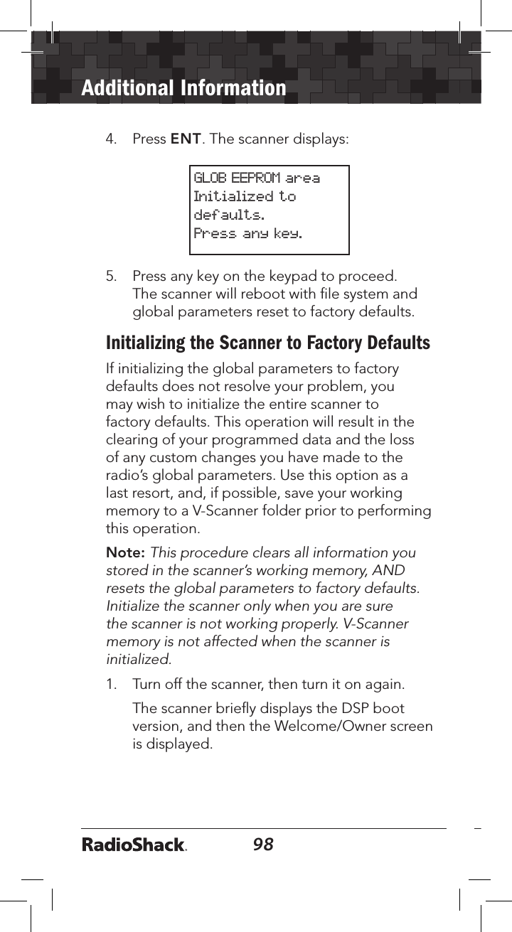 98Additional Information994.   Press ENT. The scanner displays:GLOB EEPROM areaInitialized to defaults. Press any key.5.   Press any key on the keypad to proceed. The scanner will reboot with ﬁle system and global parameters reset to factory defaults.Initializing the Scanner to Factory DefaultsIf initializing the global parameters to factory defaults does not resolve your problem, you may wish to initialize the entire scanner to factory defaults. This operation will result in the clearing of your programmed data and the loss of any custom changes you have made to the radio’s global parameters. Use this option as a last resort, and, if possible, save your working memory to a V-Scanner folder prior to performing this operation.Note: This procedure clears all information you stored in the scanner’s working memory, AND resets the global parameters to factory defaults. Initialize the scanner only when you are sure the scanner is not working properly. V-Scanner memory is not affected when the scanner is initialized.1.   Turn off the scanner, then turn it on again.   The scanner brieﬂy displays the DSP boot version, and then the Welcome/Owner screen is displayed.