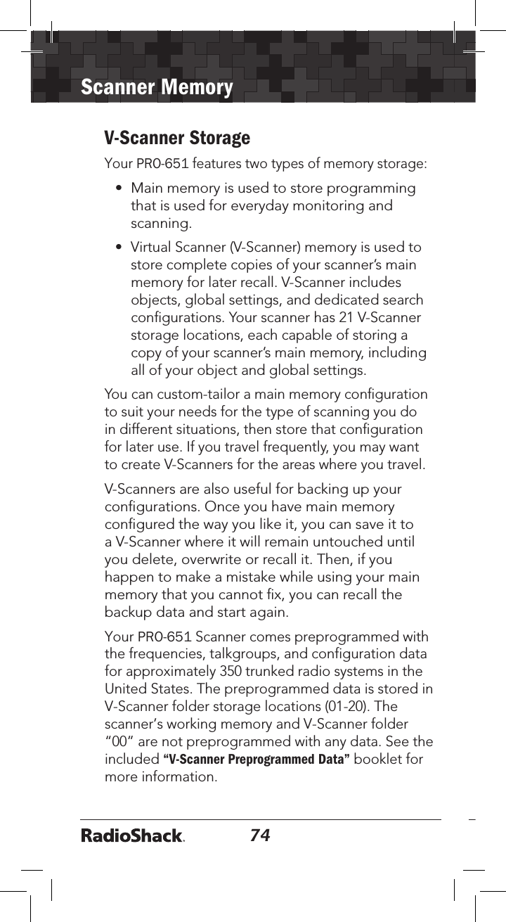 74Scanner Memory75V-Scanner StorageYour PRO-651 features two types of memory storage: • Main memory is used to store programmingthat is used for everyday monitoring andscanning.• Virtual Scanner (V-Scanner) memory is used tostore complete copies of your scanner’s mainmemory for later recall. V-Scanner includesobjects, global settings, and dedicated searchconﬁgurations. Your scanner has 21 V-Scannerstorage locations, each capable of storing acopy of your scanner’s main memory, includingall of your object and global settings.You can custom-tailor a main memory conﬁguration to suit your needs for the type of scanning you do in different situations, then store that conﬁguration for later use. If you travel frequently, you may want to create V-Scanners for the areas where you travel.V-Scanners are also useful for backing up your conﬁgurations. Once you have main memory conﬁgured the way you like it, you can save it to a V-Scanner where it will remain untouched until you delete, overwrite or recall it. Then, if you happen to make a mistake while using your main memory that you cannot ﬁx, you can recall the backup data and start again.Your PRO-651 Scanner comes preprogrammed with the frequencies, talkgroups, and configuration data for approximately 350 trunked radio systems in the United States. The preprogrammed data is stored in V-Scanner folder storage locations (01-20). The scanner’s working memory and V-Scanner folder “00” are not preprogrammed with any data. See the included “V-Scanner Preprogrammed Data” booklet for more information.