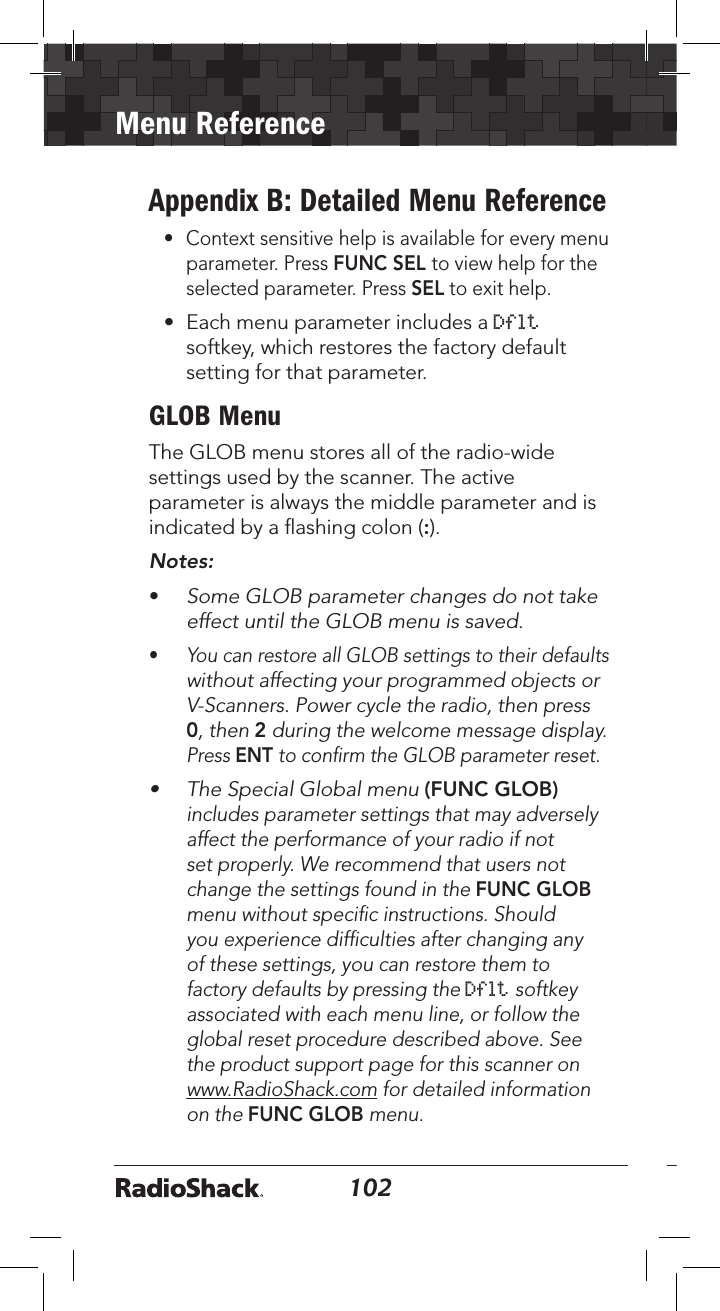 102Menu Reference103Appendix B: Detailed Menu Reference•  Context sensitive help is available for every menu parameter. Press FUNC SEL to view help for the selected parameter. Press SEL to exit help.•  Each menu parameter includes a Dflt softkey, which restores the factory default setting for that parameter.GLOB MenuThe GLOB menu stores all of the radio-wide settings used by the scanner. The active parameter is always the middle parameter and is indicated by a ﬂashing colon (:).  Notes: •  Some GLOB parameter changes do not take effect until the GLOB menu is saved.•  You can restore all GLOB settings to their defaults without affecting your programmed objects or V-Scanners. Power cycle the radio, then press 0, then 2 during the welcome message display. Press ENT to conﬁrm the GLOB parameter reset.•  The Special Global menu (FUNC GLOB) includes parameter settings that may adversely affect the performance of your radio if not set properly. We recommend that users not change the settings found in the FUNC GLOB menu without speciﬁc instructions. Should you experience difﬁculties after changing any of these settings, you can restore them to factory defaults by pressing the Dflt softkey associated with each menu line, or follow the global reset procedure described above. See the product support page for this scanner on www.RadioShack.com for detailed information on the FUNC GLOB menu.