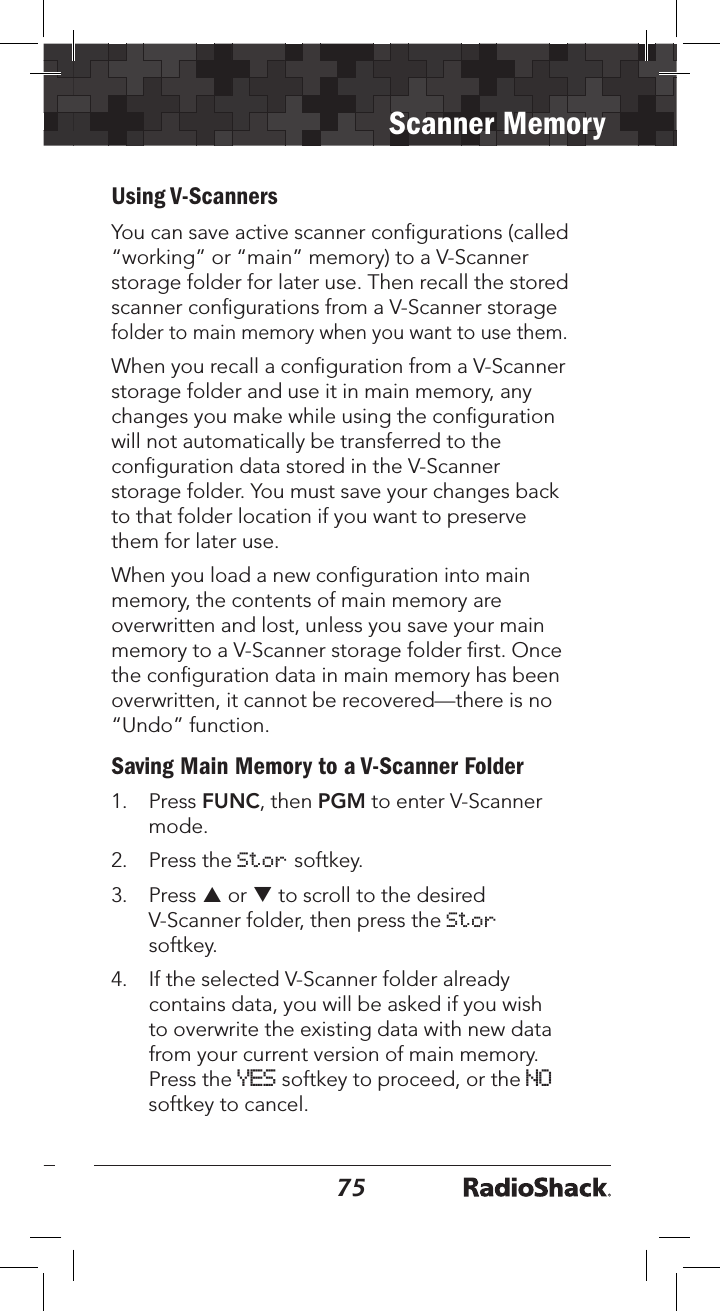 7475Scanner MemoryUsing V-ScannersYou can save active scanner conﬁgurations (called “working” or “main” memory) to a V-Scanner storage folder for later use. Then recall the stored scanner conﬁgurations from a V-Scanner storage folder to main memory when you want to use them. When you recall a conﬁguration from a V-Scanner storage folder and use it in main memory, any changes you make while using the conﬁguration will not automatically be transferred to the conﬁguration data stored in the V-Scanner storage folder. You must save your changes back to that folder location if you want to preserve them for later use. When you load a new conﬁguration into main memory, the contents of main memory are overwritten and lost, unless you save your main memory to a V-Scanner storage folder ﬁrst. Once the conﬁguration data in main memory has been overwritten, it cannot be recovered—there is no “Undo” function.Saving Main Memory to a V-Scanner Folder1.  Press FUNC, then PGM to enter V-Scanner mode.2.  Press the Stor softkey. 3.  Press p or q to scroll to the desired V-Scanner folder, then press the Stor softkey.4.  If the selected V-Scanner folder already contains data, you will be asked if you wish to overwrite the existing data with new data from your current version of main memory. Press the YES softkey to proceed, or the NO softkey to cancel. 