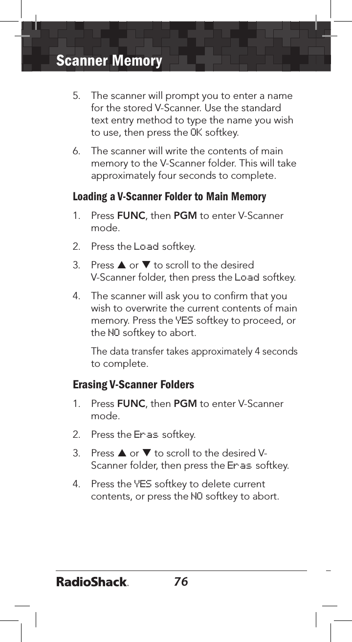 76Scanner Memory775.  The scanner will prompt you to enter a name for the stored V-Scanner. Use the standard text entry method to type the name you wish to use, then press the OK softkey. 6.  The scanner will write the contents of main memory to the V-Scanner folder. This will take approximately four seconds to complete.Loading a V-Scanner Folder to Main Memory1.  Press FUNC, then PGM to enter V-Scanner mode.2.  Press the Load softkey. 3.  Press p or q to scroll to the desired V-Scanner folder, then press the Load softkey. 4.  The scanner will ask you to conﬁrm that you wish to overwrite the current contents of main memory. Press the YES softkey to proceed, or the NO softkey to abort.   The data transfer takes approximately 4 seconds to complete.Erasing V-Scanner Folders1.  Press FUNC, then PGM to enter V-Scanner mode.2.  Press the Eras softkey. 3.  Press p or q to scroll to the desired V-Scanner folder, then press the Eras softkey. 4.  Press the YES softkey to delete current contents, or press the NO softkey to abort.