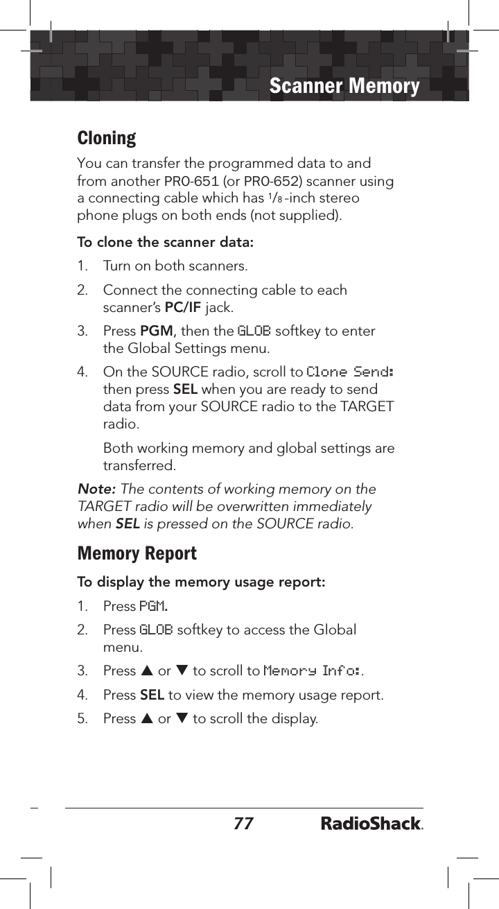 7677Scanner MemoryCloning You can transfer the programmed data to and from another PRO-651 (or PRO-652) scanner using a connecting cable which has 1/8 -inch stereo phone plugs on both ends (not supplied).To clone the scanner data:1. Turn on both scanners.2. Connect the connecting cable to eachscanner’s PC/IF jack.3. Press PGM, then the GLOB softkey to enterthe Global Settings menu.4. On the SOURCE radio, scroll to Clone Send:then press SEL when you are ready to senddata from your SOURCE radio to the TARGETradio.Both working memory and global settings aretransferred.Note: The contents of working memory on the TARGET radio will be overwritten immediately when SEL is pressed on the SOURCE radio.Memory ReportTo display the memory usage report:1. Press PGM.2. Press GLOB softkey to access the Globalmenu.3. Press p or q to scroll to Memory Info:.4. Press SEL to view the memory usage report.5. Press p or q to scroll the display.