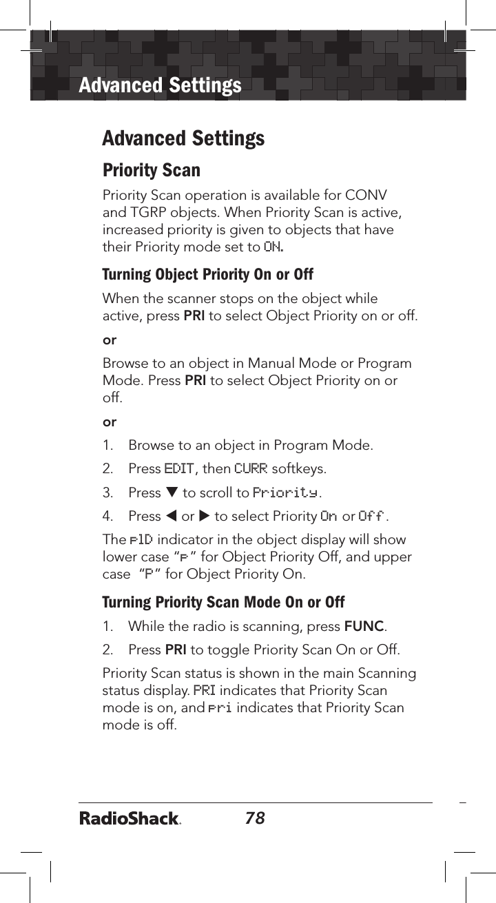 78Advanced Settings79Advanced SettingsPriority ScanPriority Scan operation is available for CONV and TGRP objects. When Priority Scan is active, increased priority is given to objects that have their Priority mode set to ON.Turning Object Priority On or OffWhen the scanner stops on the object while active, press PRI to select Object Priority on or off. orBrowse to an object in Manual Mode or Program Mode. Press PRI to select Object Priority on or off. or1.  Browse to an object in Program Mode. 2.  Press EDIT, then CURR softkeys. 3.  Press q to scroll to Priority. 4.  Press t or u to select Priority On or Off.The plD indicator in the object display will show lower case “p” for Object Priority Off, and upper case  “P” for Object Priority On.Turning Priority Scan Mode On or Off1.  While the radio is scanning, press FUNC.2.  Press PRI to toggle Priority Scan On or Off. Priority Scan status is shown in the main Scanning status display. PRI indicates that Priority Scan mode is on, and pri indicates that Priority Scan mode is off.