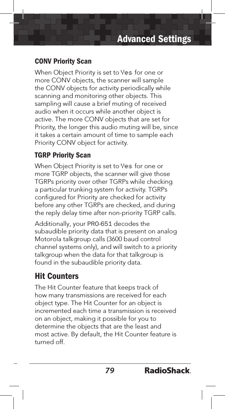 7879Advanced SettingsCONV Priority ScanWhen Object Priority is set to Yes for one or more CONV objects, the scanner will sample the CONV objects for activity periodically while scanning and monitoring other objects. This sampling will cause a brief muting of received audio when it occurs while another object is active. The more CONV objects that are set for Priority, the longer this audio muting will be, since it takes a certain amount of time to sample each Priority CONV object for activity.TGRP Priority ScanWhen Object Priority is set to Yes for one or more TGRP objects, the scanner will give those TGRPs priority over other TGRPs while checking a particular trunking system for activity. TGRPs conﬁgured for Priority are checked for activity before any other TGRPs are checked, and during the reply delay time after non-priority TGRP calls.Additionally, your PRO-651 decodes the subaudible priority data that is present on analog Motorola talkgroup calls (3600 baud control channel systems only), and will switch to a priority talkgroup when the data for that talkgroup is found in the subaudible priority data.Hit CountersThe Hit Counter feature that keeps track of how many transmissions are received for each object type. The Hit Counter for an object is incremented each time a transmission is received on an object, making it possible for you to determine the objects that are the least and most active. By default, the Hit Counter feature is turned off. 