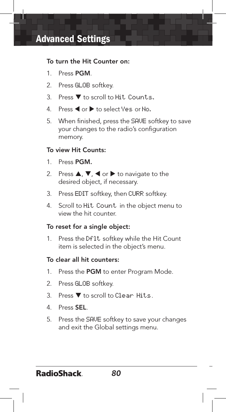 80Advanced Settings81To turn the Hit Counter on:1.  Press PGM. 2.   Press GLOB softkey.3.   Press q to scroll to Hit Counts. 4.   Press t or u to select Yes or No. 5.  When ﬁnished, press the SAVE softkey to save your changes to the radio’s conﬁguration memory.To view Hit Counts:1.  Press PGM.2.  Press p, q, t or u to navigate to the desired object, if necessary. 3.  Press EDIT softkey, then CURR softkey.4.  Scroll to Hit Count in the object menu to view the hit counter.To reset for a single object:1.   Press the Dflt softkey while the Hit Count item is selected in the object’s menu.To clear all hit counters:1.  Press the PGM to enter Program Mode.2.  Press GLOB softkey. 3.  Press q to scroll to Clear Hits.4.  Press SEL. 5.  Press the SAVE softkey to save your changes and exit the Global settings menu.
