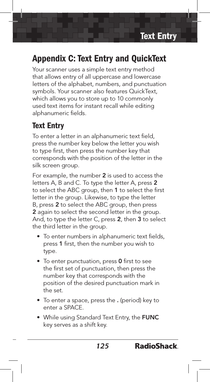 124125Text EntryAppendix C: Text Entry and QuickTextYour scanner uses a simple text entry method that allows entry of all uppercase and lowercase letters of the alphabet, numbers, and punctuation symbols. Your scanner also features QuickText, which allows you to store up to 10 commonly used text items for instant recall while editing alphanumeric ﬁelds.Text EntryTo enter a letter in an alphanumeric text ﬁeld, press the number key below the letter you wish to type ﬁrst, then press the number key that corresponds with the position of the letter in the silk screen group. For example, the number 2 is used to access the letters A, B and C. To type the letter A, press 2 to select the ABC group, then 1 to select the ﬁrst letter in the group. Likewise, to type the letter B, press 2 to select the ABC group, then press 2 again to select the second letter in the group. And, to type the letter C, press 2, then 3 to select the third letter in the group.•  To enter numbers in alphanumeric text ﬁelds, press 1 ﬁrst, then the number you wish to type.•  To enter punctuation, press 0 ﬁrst to see the ﬁrst set of punctuation, then press the number key that corresponds with the position of the desired punctuation mark in the set.•  To enter a space, press the . (period) key to enter a SPACE.•  While using Standard Text Entry, the FUNC key serves as a shift key. 