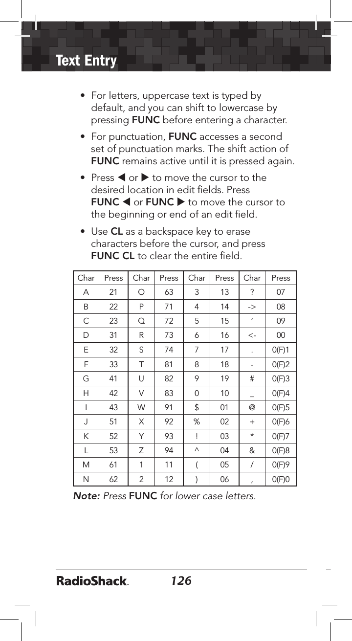 126Text Entry127• For letters, uppercase text is typed bydefault, and you can shift to lowercase bypressing FUNC before entering a character.• For punctuation, FUNC accesses a secondset of punctuation marks. The shift action ofFUNC remains active until it is pressed again.• Press t or u to move the cursor to thedesired location in edit ﬁelds. PressFUNC t or FUNC u to move the cursor tothe beginning or end of an edit ﬁeld.• Use CL as a backspace key to erasecharacters before the cursor, and pressFUNC CL to clear the entire ﬁeld.Char Press Char Press Char Press Char PressA 21 O 63 3 13 ? 07B 22 P 71 4 14 -&gt; 08C 23 Q 72 5 15 ‘ 09D 31 R 73 6 16 &lt;- 00E 32 S 74 7 17 . 0(F)1F 33 T 81 8 18 - 0(F)2G 41 U 82 9 19 # 0(F)3H 42 V 83 0 10 _ 0(F)4I 43 W 91 $ 01 @ 0(F)5J 51 X 92 % 02 + 0(F)6K 52 Y 93 ! 03 * 0(F)7L 53 Z 94 ^ 04 &amp; 0(F)8M 61 1 11 ( 05 / 0(F)9N 62 2 12 ) 06 , 0(F)0Note: Press FUNC for lower case letters. 