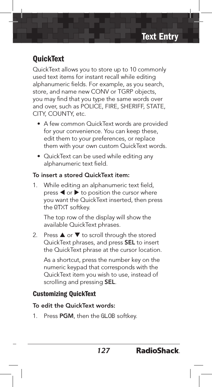 126127Text EntryQuickTextQuickText allows you to store up to 10 commonly used text items for instant recall while editing alphanumeric ﬁelds. For example, as you search, store, and name new CONV or TGRP objects, you may ﬁnd that you type the same words over and over, such as POLICE, FIRE, SHERIFF, STATE, CITY, COUNTY, etc.•  A few common QuickText words are provided for your convenience. You can keep these, edit them to your preferences, or replace them with your own custom QuickText words.•  QuickText can be used while editing any alphanumeric text ﬁeld. To insert a stored QuickText item: 1.  While editing an alphanumeric text ﬁeld, press t or u to position the cursor where you want the QuickText inserted, then press the QTXT softkey.   The top row of the display will show the available QuickText phrases. 2.  Press p or q to scroll through the stored QuickText phrases, and press SEL to insert the QuickText phrase at the cursor location.  As a shortcut, press the number key on the numeric keypad that corresponds with the QuickText item you wish to use, instead of scrolling and pressing SEL.Customizing QuickTextTo edit the QuickText words: 1.  Press PGM, then the GLOB softkey. 