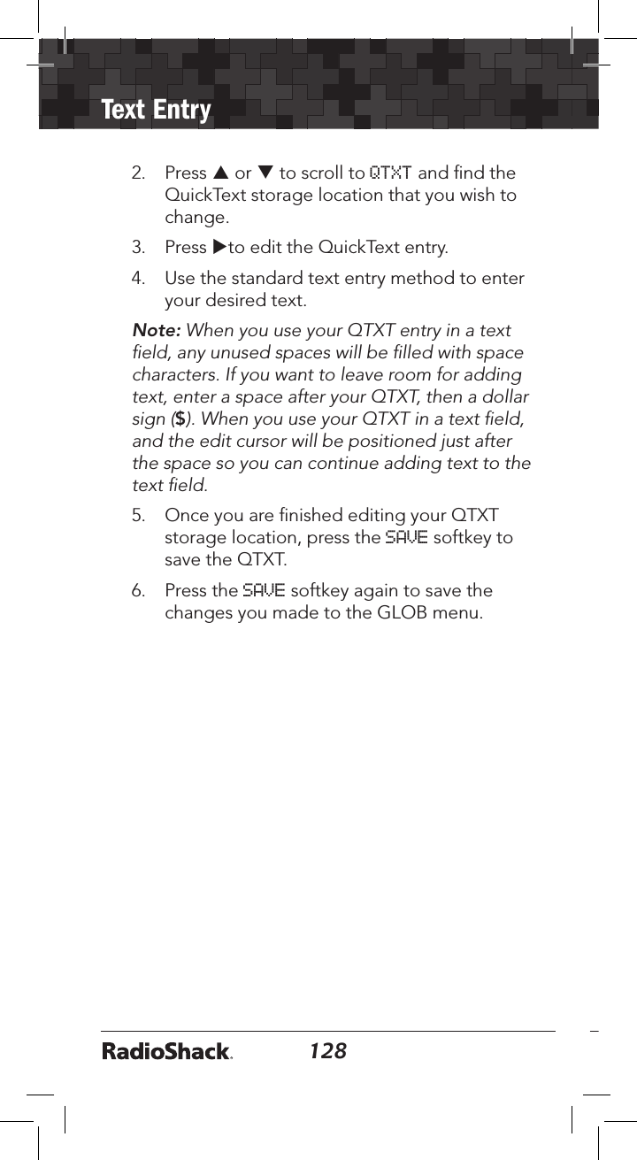 128Text Entry1292.  Press p or q to scroll to QTXT and ﬁnd the QuickText storage location that you wish to change. 3.  Press uto edit the QuickText entry. 4.  Use the standard text entry method to enter your desired text. Note: When you use your QTXT entry in a text ﬁeld, any unused spaces will be ﬁlled with space characters. If you want to leave room for adding text, enter a space after your QTXT, then a dollar sign ($). When you use your QTXT in a text ﬁeld, and the edit cursor will be positioned just after the space so you can continue adding text to the text ﬁeld. 5.  Once you are ﬁnished editing your QTXT storage location, press the SAVE softkey to save the QTXT.6.  Press the SAVE softkey again to save the changes you made to the GLOB menu.