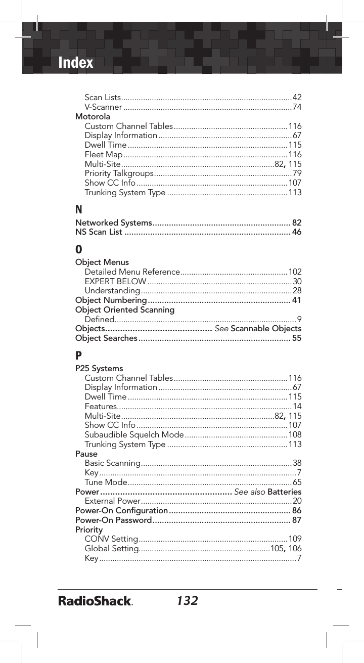 132Index133Scan Lists ..............................................................................42V-Scanner .............................................................................74MotorolaCustom Channel Tables ....................................................116Display Information .............................................................67Dwell Time .........................................................................115Fleet Map ...........................................................................116Multi-Site ......................................................................82, 115Priority Talkgroups ...............................................................79Show CC Info .....................................................................107Trunking System Type .......................................................113NNetworked Systems ........................................................... 82NS Scan List ....................................................................... 46OObject MenusDetailed Menu Reference .................................................102EXPERT BELOW ..................................................................30Understanding .....................................................................28Object Numbering ............................................................. 41Object Oriented ScanningDeﬁned ...................................................................................9Objects ........................................... See Scannable ObjectsObject Searches ................................................................. 55PP25 SystemsCustom Channel Tables ....................................................116Display Information .............................................................67Dwell Time .........................................................................115Features................................................................................14Multi-Site ......................................................................82, 115Show CC Info .....................................................................107Subaudible Squelch Mode ...............................................108Trunking System Type .......................................................113PauseBasic Scanning .....................................................................38Key ..........................................................................................7Tune Mode ...........................................................................65Power ..................................................... See also BatteriesExternal Power .....................................................................20Power-On Conﬁguration .................................................... 86Power-On Password ........................................................... 87PriorityCONV Setting ....................................................................109Global Setting............................................................105, 106Key ..........................................................................................7