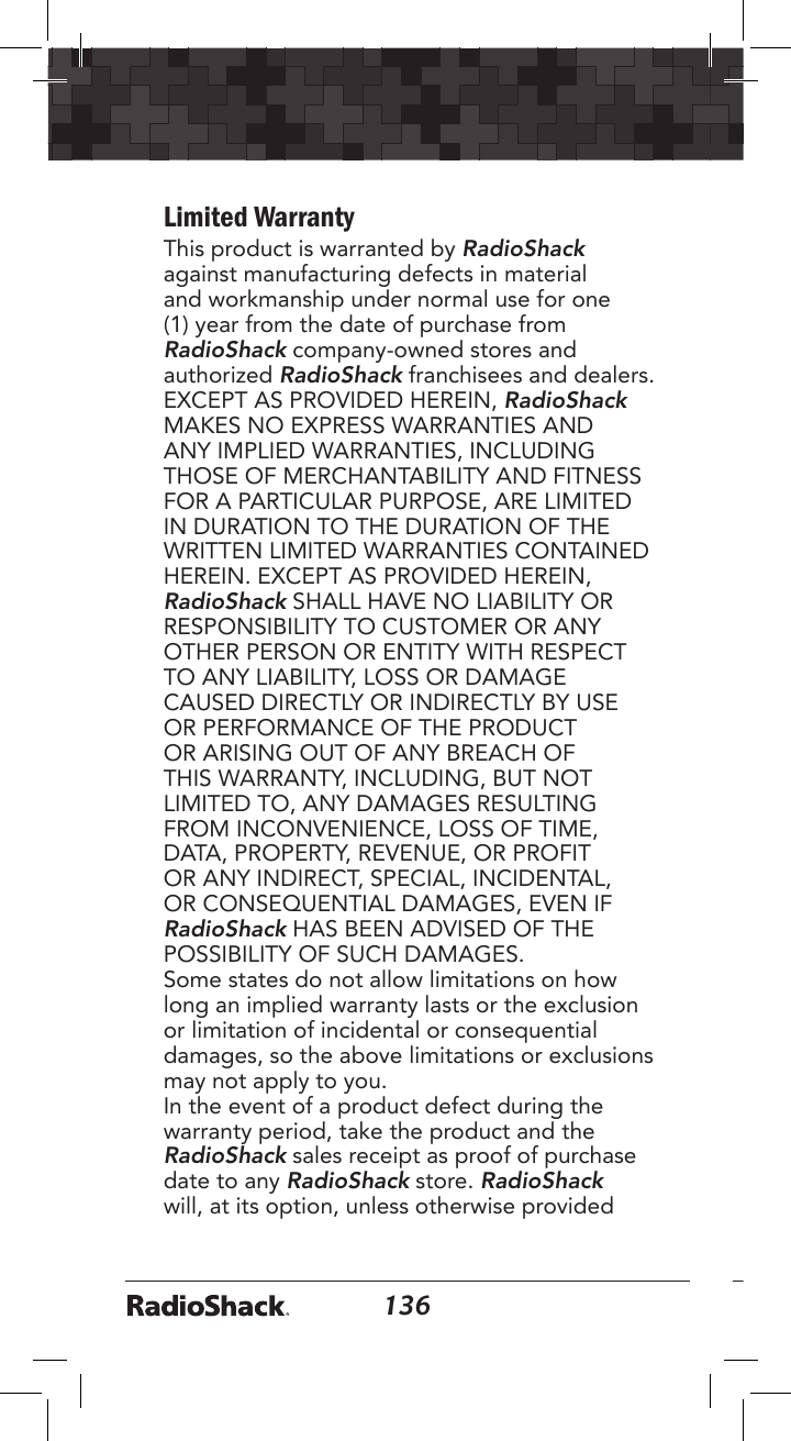 136137Limited WarrantyThis product is warranted by RadioShack against manufacturing defects in material and workmanship under normal use for one (1) year from the date of purchase from RadioShack company-owned stores and authorized RadioShack franchisees and dealers. EXCEPT AS PROVIDED HEREIN, RadioShack MAKES NO EXPRESS WARRANTIES AND ANY IMPLIED WARRANTIES, INCLUDING THOSE OF MERCHANTABILITY AND FITNESS FOR A PARTICULAR PURPOSE, ARE LIMITED IN DURATION TO THE DURATION OF THE WRITTEN LIMITED WARRANTIES CONTAINED HEREIN. EXCEPT AS PROVIDED HEREIN, RadioShack SHALL HAVE NO LIABILITY OR RESPONSIBILITY TO CUSTOMER OR ANY OTHER PERSON OR ENTITY WITH RESPECT TO ANY LIABILITY, LOSS OR DAMAGE CAUSED DIRECTLY OR INDIRECTLY BY USE OR PERFORMANCE OF THE PRODUCT OR ARISING OUT OF ANY BREACH OF THIS WARRANTY, INCLUDING, BUT NOT LIMITED TO, ANY DAMAGES RESULTING FROM INCONVENIENCE, LOSS OF TIME, DATA, PROPERTY, REVENUE, OR PROFIT OR ANY INDIRECT, SPECIAL, INCIDENTAL, OR CONSEQUENTIAL DAMAGES, EVEN IF RadioShack HAS BEEN ADVISED OF THE POSSIBILITY OF SUCH DAMAGES.Some states do not allow limitations on how long an implied warranty lasts or the exclusion or limitation of incidental or consequential damages, so the above limitations or exclusions may not apply to you. In the event of a product defect during the warranty period, take the product and the RadioShack sales receipt as proof of purchase date to any RadioShack store. RadioShack will, at its option, unless otherwise provided 