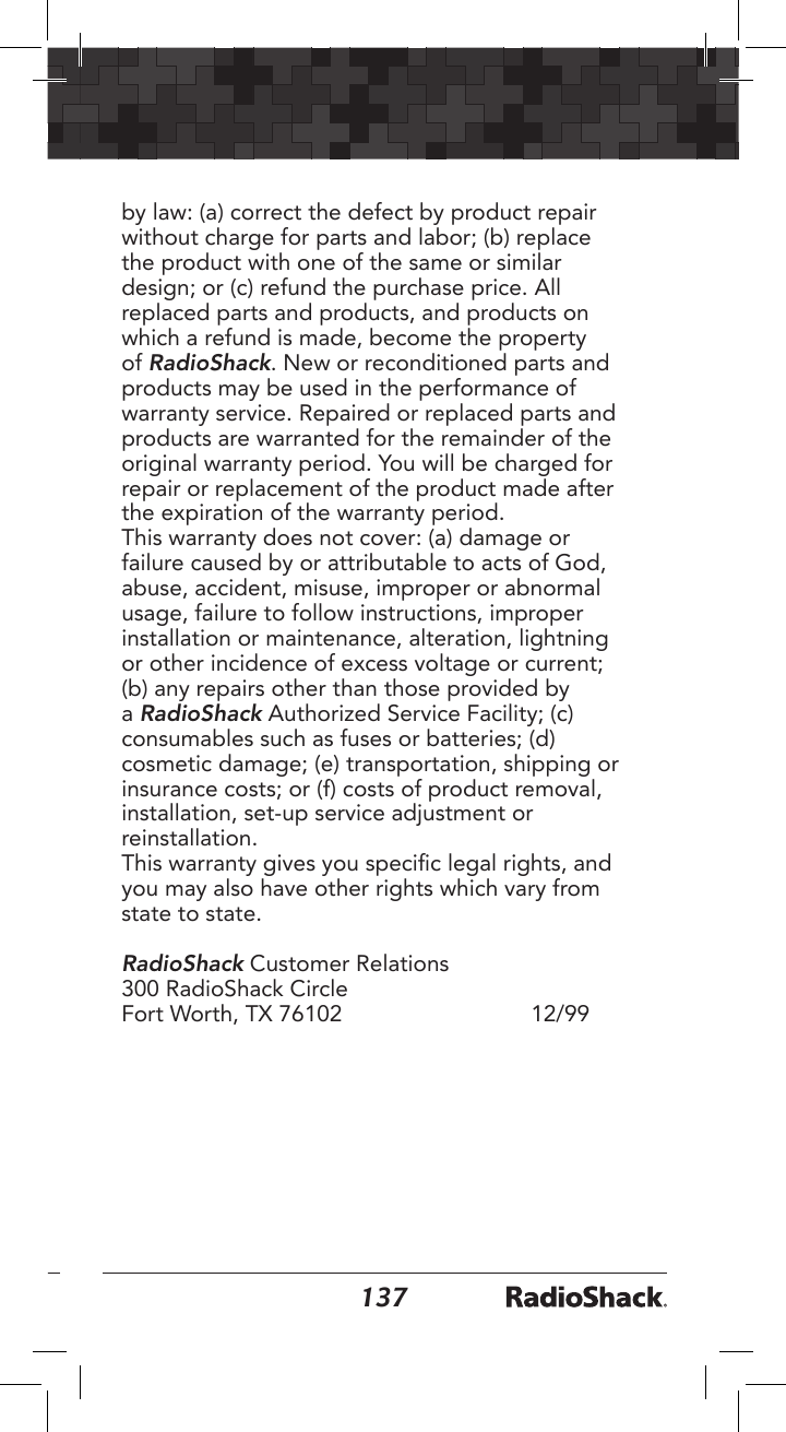 136137by law: (a) correct the defect by product repair without charge for parts and labor; (b) replace the product with one of the same or similar design; or (c) refund the purchase price. All replaced parts and products, and products on which a refund is made, become the property of RadioShack. New or reconditioned parts and products may be used in the performance of warranty service. Repaired or replaced parts and products are warranted for the remainder of the original warranty period. You will be charged for repair or replacement of the product made after the expiration of the warranty period. This warranty does not cover: (a) damage or failure caused by or attributable to acts of God, abuse, accident, misuse, improper or abnormal usage, failure to follow instructions, improper installation or maintenance, alteration, lightning or other incidence of excess voltage or current; (b) any repairs other than those provided by a RadioShack Authorized Service Facility; (c) consumables such as fuses or batteries; (d) cosmetic damage; (e) transportation, shipping or insurance costs; or (f) costs of product removal, installation, set-up service adjustment or reinstallation. This warranty gives you specic legal rights, and you may also have other rights which vary from state to state.RadioShack Customer Relations300 RadioShack Circle  Fort Worth, TX 76102    12/99