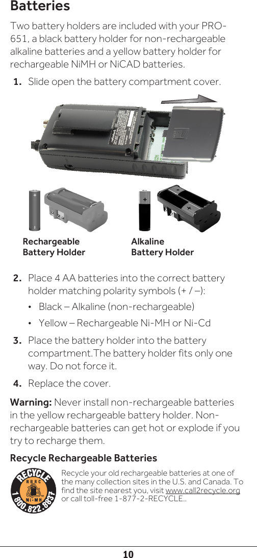 10BatteriesTwo battery holders are included with your PRO-651, a black battery holder for non-rechargeable alkaline batteries and a yellow battery holder for rechargeable NiMH or NiCAD batteries. 1.  Slide open the battery compartment cover.2.  Place 4 AA batteries into the correct battery holder matching polarity symbols (+ / –):•  Black – Alkaline (non-rechargeable)•  Yellow – Rechargeable Ni-MH or Ni-Cd3.  Place the battery holder into the battery compartment.The battery holder fits only one way. Do not force it.4.  Replace the cover.Warning: Never install non-rechargeable batteries in the yellow rechargeable battery holder. Non-rechargeable batteries can get hot or explode if you try to recharge them.Recycle Rechargeable BatteriesRecycle your old rechargeable batteries at one of the many collection sites in the U.S. and Canada. To find the site nearest you, visit www.call2recycle.org or call toll-free 1-877-2-RECYCLE..RechargeableBattery HolderAlkaline Battery Holder
