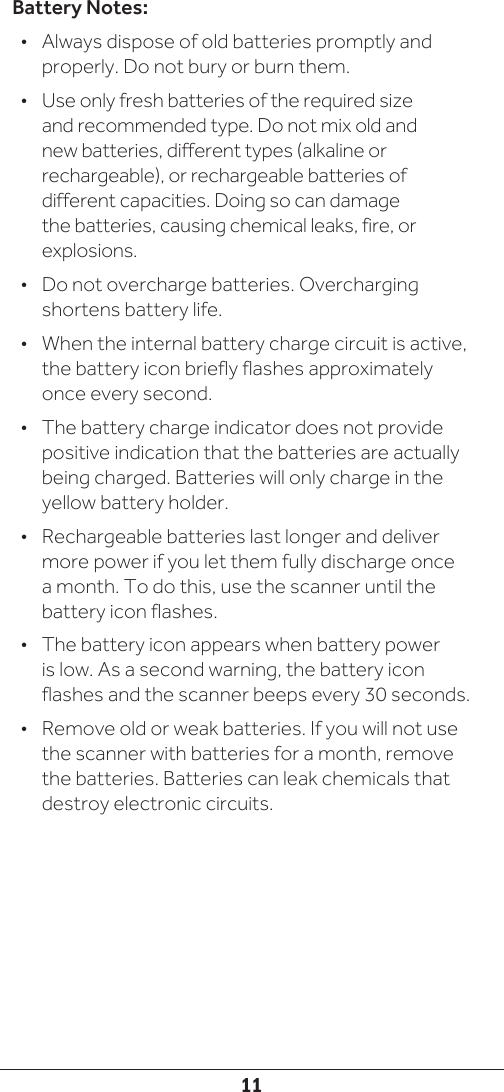 11Battery Notes:•  Always dispose of old batteries promptly and properly. Do not bury or burn them.•  Use only fresh batteries of the required size and recommended type. Do not mix old and new batteries, different types (alkaline or rechargeable), or rechargeable batteries of different capacities. Doing so can damage the batteries, causing chemical leaks, fire, or explosions.•  Do not overcharge batteries. Overcharging shortens battery life. •  When the internal battery charge circuit is active, the battery icon briefly flashes approximately once every second.•  The battery charge indicator does not provide positive indication that the batteries are actually being charged. Batteries will only charge in the yellow battery holder.•  Rechargeable batteries last longer and deliver more power if you let them fully discharge once a month. To do this, use the scanner until the battery icon flashes.•  The battery icon appears when battery power is low. As a second warning, the battery icon flashes and the scanner beeps every 30 seconds.  •  Remove old or weak batteries. If you will not use the scanner with batteries for a month, remove the batteries. Batteries can leak chemicals that destroy electronic circuits.