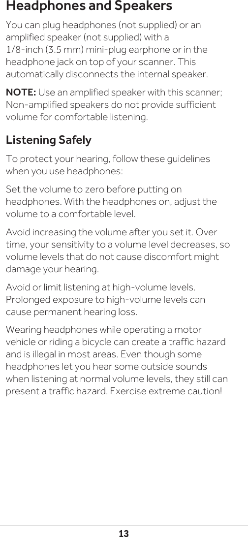13Headphones and SpeakersYou can plug headphones (not supplied) or an amplified speaker (not supplied) with a  1/8-inch (3.5 mm) mini-plug earphone or in the headphone jack on top of your scanner. This automatically disconnects the internal speaker.NOTE: Use an amplified speaker with this scanner; Non-amplified speakers do not provide sufficient volume for comfortable listening.Listening SafelyTo protect your hearing, follow these guidelines when you use headphones:Set the volume to zero before putting on headphones. With the headphones on, adjust the volume to a comfortable level.Avoid increasing the volume after you set it. Over time, your sensitivity to a volume level decreases, so volume levels that do not cause discomfort might damage your hearing.Avoid or limit listening at high-volume levels. Prolonged exposure to high-volume levels can cause permanent hearing loss.Wearing headphones while operating a motor vehicle or riding a bicycle can create a traffic hazard and is illegal in most areas. Even though some headphones let you hear some outside sounds when listening at normal volume levels, they still can present a traffic hazard. Exercise extreme caution!