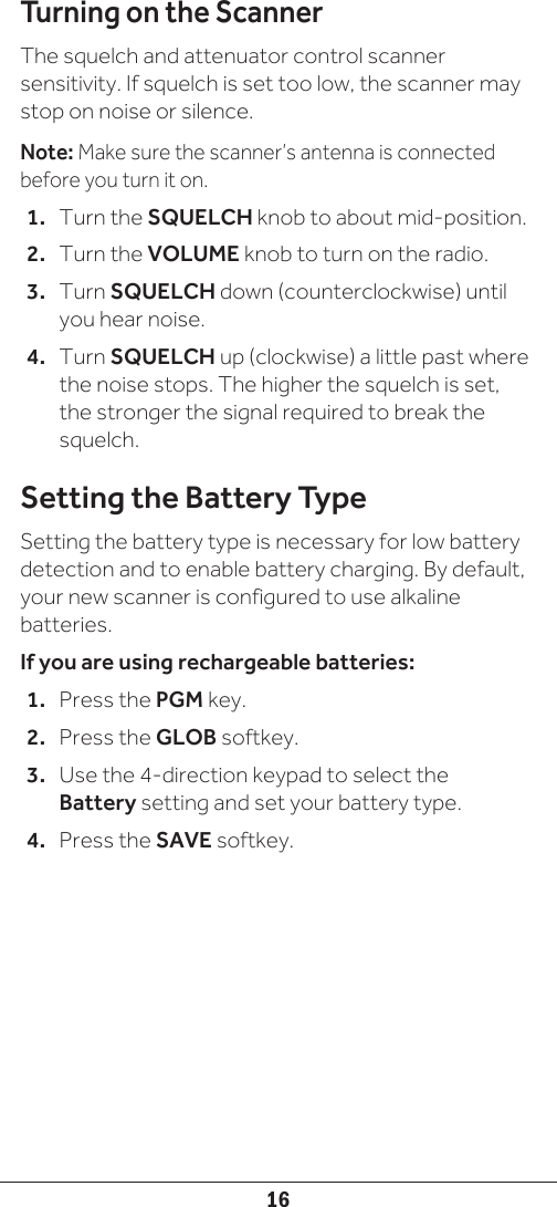 16Turning on the ScannerThe squelch and attenuator control scanner sensitivity. If squelch is set too low, the scanner may stop on noise or silence. Note: Make sure the scanner’s antenna is connected before you turn it on.1.  Turn the SQUELCH knob to about mid-position.2.  Turn the VOLUME knob to turn on the radio.3.  Turn SQUELCH down (counterclockwise) until you hear noise.4.  Turn SQUELCH up (clockwise) a little past where the noise stops. The higher the squelch is set, the stronger the signal required to break the squelch.Setting the Battery TypeSetting the battery type is necessary for low battery detection and to enable battery charging. By default, your new scanner is configured to use alkaline batteries. If you are using rechargeable batteries:1.  Press the PGM key.2.  Press the GLOB softkey.3.  Use the 4-direction keypad to select the Battery setting and set your battery type.4.  Press the SAVE softkey.