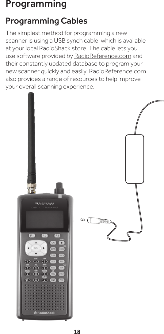 18ProgrammingProgramming CablesThe simplest method for programming a new scanner is using a USB synch cable, which is available at your local RadioShack store. The cable lets you use software provided by RadioReference.com and their constantly updated database to program your new scanner quickly and easily. RadioReference.com also provides a range of resources to help improve your overall scanning experience.
