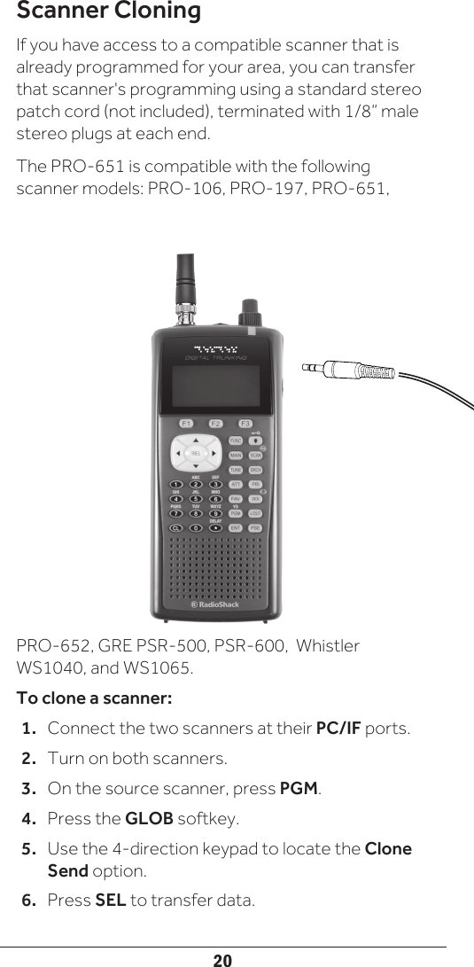 20Scanner CloningIf you have access to a compatible scanner that is already programmed for your area, you can transfer that scanner&apos;s programming using a standard stereo patch cord (not included), terminated with 1/8” male stereo plugs at each end.The PRO-651 is compatible with the following scanner models: PRO-106, PRO-197, PRO-651, PRO-652, GRE PSR-500, PSR-600,  Whistler WS1040, and WS1065.To clone a scanner:1.  Connect the two scanners at their PC/IF ports. 2.  Turn on both scanners.3.  On the source scanner, press PGM.4.  Press the GLOB softkey. 5.  Use the 4-direction keypad to locate the Clone Send option.6.  Press SEL to transfer data.