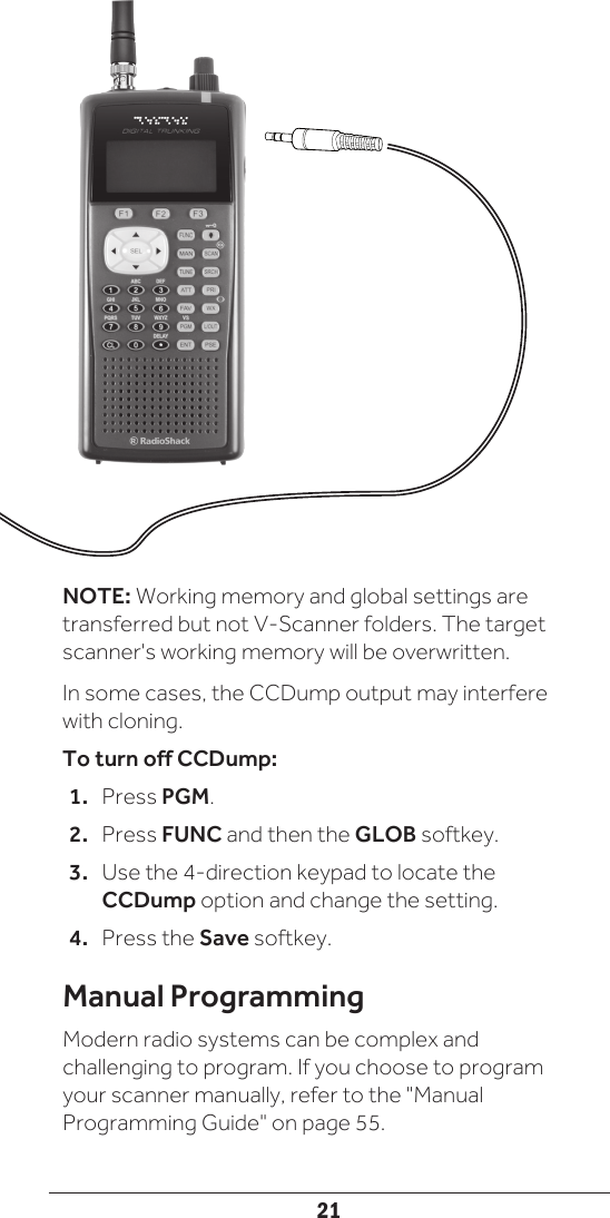 21NOTE: Working memory and global settings are transferred but not V-Scanner folders. The target scanner&apos;s working memory will be overwritten.In some cases, the CCDump output may interfere with cloning. To turn off CCDump:1.  Press PGM.2.  Press FUNC and then the GLOB softkey.3.  Use the 4-direction keypad to locate the CCDump option and change the setting.4.  Press the Save softkey.Manual ProgrammingModern radio systems can be complex and challenging to program. If you choose to program your scanner manually, refer to the &quot;Manual Programming Guide&quot; on page 55. 