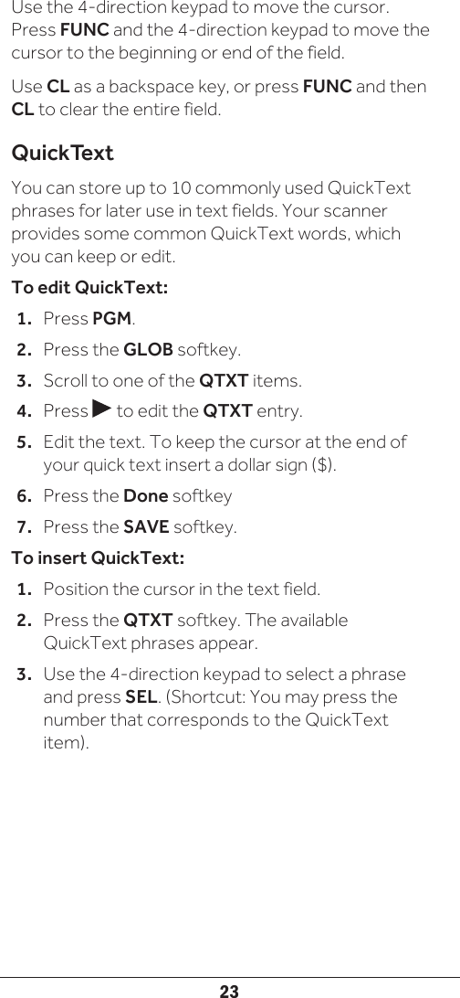 23Use the 4-direction keypad to move the cursor. Press FUNC and the 4-direction keypad to move the cursor to the beginning or end of the field. Use CL as a backspace key, or press FUNC and then CL to clear the entire field.QuickTextYou can store up to 10 commonly used QuickText phrases for later use in text fields. Your scanner provides some common QuickText words, which you can keep or edit. To edit QuickText:1.  Press PGM.2.  Press the GLOB softkey.3.  Scroll to one of the QTXT items.4.  Press   to edit the QTXT entry. 5.  Edit the text. To keep the cursor at the end of your quick text insert a dollar sign ($).6.  Press the Done softkey7.  Press the SAVE softkey.To insert QuickText:1.  Position the cursor in the text field.2.  Press the QTXT softkey. The available QuickText phrases appear.3.  Use the 4-direction keypad to select a phrase and press SEL. (Shortcut: You may press the number that corresponds to the QuickText item).