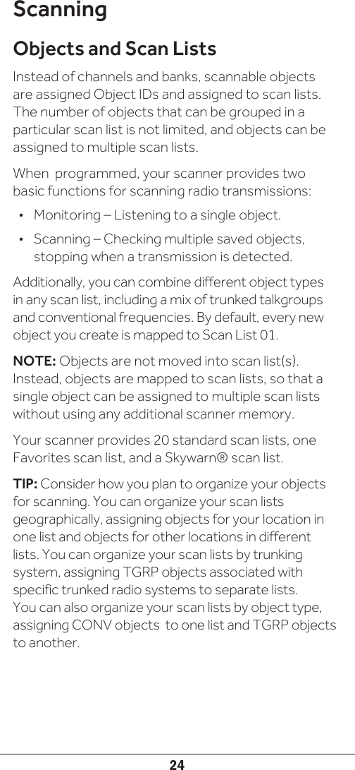 24ScanningObjects and Scan ListsInstead of channels and banks, scannable objects are assigned Object IDs and assigned to scan lists. The number of objects that can be grouped in a particular scan list is not limited, and objects can be assigned to multiple scan lists. When  programmed, your scanner provides two basic functions for scanning radio transmissions:•  Monitoring – Listening to a single object.•  Scanning – Checking multiple saved objects, stopping when a transmission is detected.Additionally, you can combine different object types in any scan list, including a mix of trunked talkgroups and conventional frequencies. By default, every new object you create is mapped to Scan List 01. NOTE: Objects are not moved into scan list(s). Instead, objects are mapped to scan lists, so that a single object can be assigned to multiple scan lists without using any additional scanner memory. Your scanner provides 20 standard scan lists, one Favorites scan list, and a Skywarn® scan list. TIP: Consider how you plan to organize your objects for scanning. You can organize your scan lists geographically, assigning objects for your location in one list and objects for other locations in different lists. You can organize your scan lists by trunking system, assigning TGRP objects associated with specific trunked radio systems to separate lists. You can also organize your scan lists by object type, assigning CONV objects  to one list and TGRP objects to another.