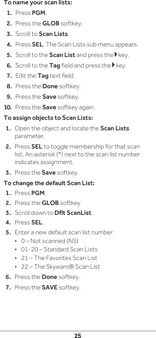 25To name your scan lists:1.  Press PGM.2.  Press the GLOB softkey.3.  Scroll to Scan Lists.4.  Press SEL. The Scan Lists sub menu appears. 5.  Scroll to the Scan List and press the   key.6.  Scroll to the Tag field and press the   key.7.  Edit the Tag text field.8.  Press the Done softkey.9.  Press the Save softkey.10.   Press the Save softkey again. To assign objects to Scan Lists:1.  Open the object and locate the Scan Lists parameter.2.  Press SEL to toggle membership for that scan list. An asterisk (*) next to the scan list number indicates assignment. 3.  Press the Save softkey. To change the default Scan List:1.  Press PGM.2.  Press the GLOB softkey3.  Scroll down to Dflt ScanList. 4.  Press SEL.5.  Enter a new default scan list number:•  0 – Not scanned (NS)•  01-20 – Standard Scan Lists•  21 – The Favorites Scan List•  22 – The Skywarn® Scan List6.  Press the Done softkey.7.  Press the SAVE softkey.