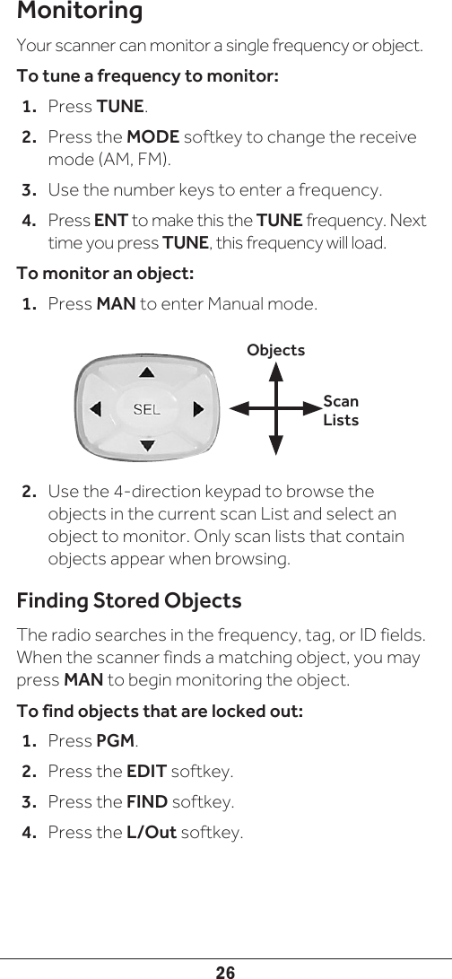 26MonitoringYour scanner can monitor a single frequency or object.To tune a frequency to monitor:1.  Press TUNE. 2.  Press the MODE softkey to change the receive mode (AM, FM).3.  Use the number keys to enter a frequency.4.  Press ENT to make this the TUNE frequency. Next time you press TUNE, this frequency will load.To monitor an object:1.  Press MAN to enter Manual mode. 2.  Use the 4-direction keypad to browse the objects in the current scan List and select an object to monitor. Only scan lists that contain objects appear when browsing. Finding Stored ObjectsThe radio searches in the frequency, tag, or ID fields. When the scanner finds a matching object, you may press MAN to begin monitoring the object. To find objects that are locked out:1.  Press PGM.2.  Press the EDIT softkey.3.  Press the FIND softkey.4.  Press the L/Out softkey. Scan ListsObjects