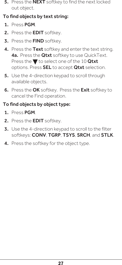 275.  Press the NEXT softkey to find the next locked out object. To find objects by text string:1.  Press PGM.2.  Press the EDIT softkey.3.  Press the FIND softkey.4.  Press the Text softkey and enter the text string. 4a.  Press the Qtxt softkey to use QuickText. Press the   to select one of the 10 Qtxt options. Press SEL to accept Qtxt selection. 5.  Use the 4-direction keypad to scroll through available objects.6.  Press the OK softkey.  Press the Exit softkey to cancel the Find operation. To find objects by object type:1.  Press PGM.2.  Press the EDIT softkey.3.  Use the 4-direction keypad to scroll to the filter softkeys: CONV, TGRP, TSYS, SRCH, and STLK.4.  Press the softkey for the object type.