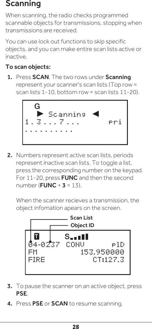 28ScanningWhen scanning, the radio checks programmed scannable objects for transmissions, stopping when transmissions are received. You can use lock out functions to skip specific objects, and you can make entire scan lists active or inactive.To scan objects: 1.  Press SCAN. The two rows under Scanning represent your scanner&apos;s scan lists (Top row = scan lists 1-10, bottom row = scan lists 11-20). 2.  Numbers represent active scan lists, periods represent inactive scan lists. To toggle a list, press the corresponding number on the keypad. For 11-20, press FUNC and then the second number (FUNC + 3 = 13).  When the scanner recieves a transmission, the object infomation apears on the screen.3.  To pause the scanner on an active object, press PSE. 4.  Press PSE or SCAN to resume scanning.    G               Scanning          1 . 3 . . . 7 . . .  pri. . . . . . . . . .   T     S 04-0237  CONV    plDFM     153.950000FIRE     CT:127.3Scan ListObject ID