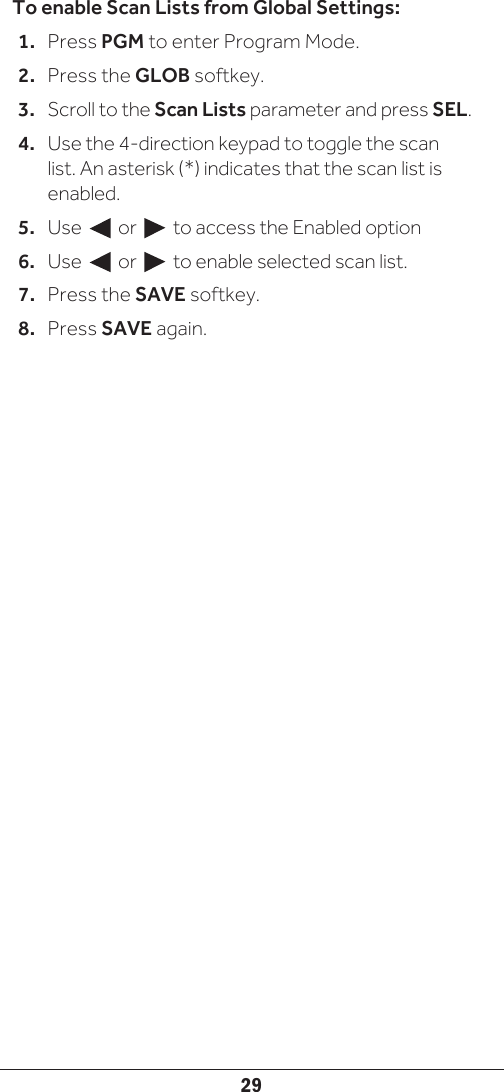 29To enable Scan Lists from Global Settings:1.  Press PGM to enter Program Mode.2.  Press the GLOB softkey. 3.  Scroll to the Scan Lists parameter and press SEL.4.  Use the 4-direction keypad to toggle the scan list. An asterisk (*) indicates that the scan list is enabled. 5.  Use     or     to access the Enabled option6.  Use     or     to enable selected scan list.7.  Press the SAVE softkey.8.  Press SAVE again.