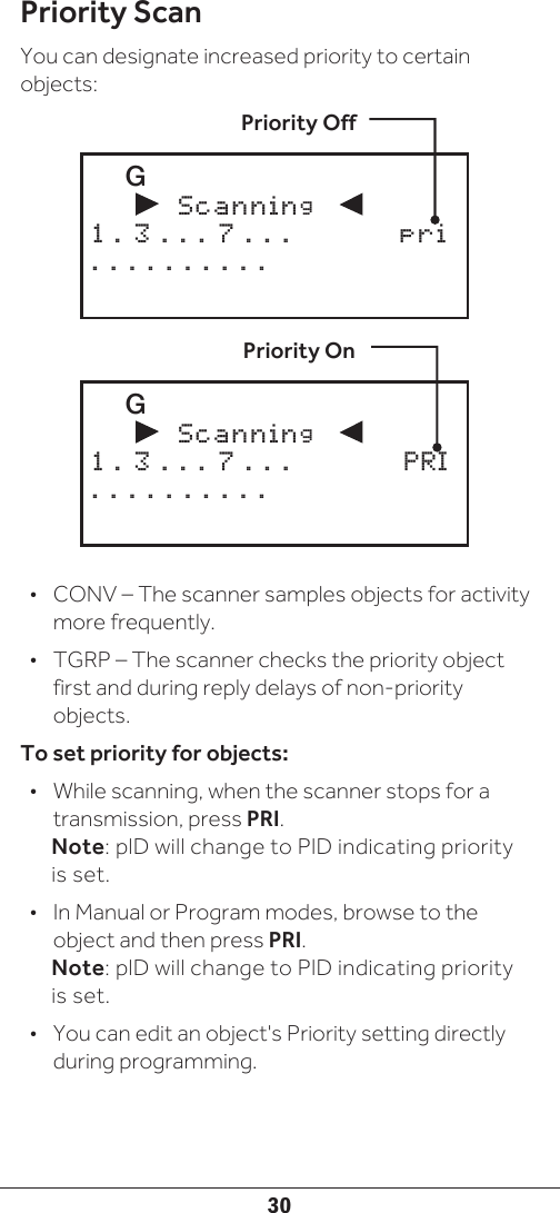 30Priority ScanYou can designate increased priority to certain objects:•  CONV – The scanner samples objects for activity more frequently. •  TGRP – The scanner checks the priority object first and during reply delays of non-priority objects.To set priority for objects:•  While scanning, when the scanner stops for a transmission, press PRI. Note: plD will change to PlD indicating priority is set.•  In Manual or Program modes, browse to the object and then press PRI. Note: plD will change to PlD indicating priority is set.•  You can edit an object&apos;s Priority setting directly during programming.   G               Scanning          1 . 3 . . . 7 . . .  PRI. . . . . . . . . .Priority OnPriority Off   G               Scanning          1 . 3 . . . 7 . . .  pri. . . . . . . . . .
