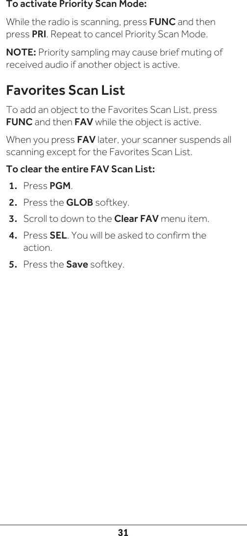 31To activate Priority Scan Mode:While the radio is scanning, press FUNC and then press PRI. Repeat to cancel Priority Scan Mode.NOTE: Priority sampling may cause brief muting of received audio if another object is active. Favorites Scan ListTo add an object to the Favorites Scan List, press FUNC and then FAV while the object is active.When you press FAV later, your scanner suspends all scanning except for the Favorites Scan List.To clear the entire FAV Scan List:1.  Press PGM.2.  Press the GLOB softkey.3.  Scroll to down to the Clear FAV menu item. 4.  Press SEL. You will be asked to confirm the action.5.  Press the Save softkey.