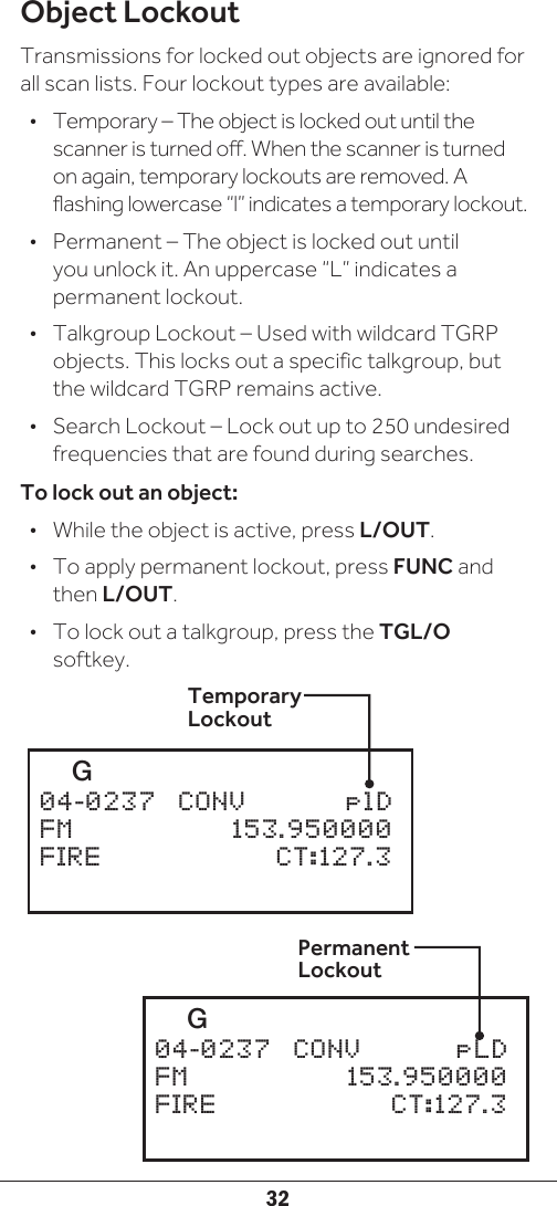 32Object LockoutTransmissions for locked out objects are ignored for all scan lists. Four lockout types are available:•  Temporary – The object is locked out until the scanner is turned off. When the scanner is turned on again, temporary lockouts are removed. A flashing lowercase “l” indicates a temporary lockout.•  Permanent – The object is locked out until you unlock it. An uppercase “L” indicates a permanent lockout.•  Talkgroup Lockout – Used with wildcard TGRP objects. This locks out a specific talkgroup, but the wildcard TGRP remains active.•  Search Lockout – Lock out up to 250 undesired frequencies that are found during searches.To lock out an object:•  While the object is active, press L/OUT. •  To apply permanent lockout, press FUNC and then L/OUT.•  To lock out a talkgroup, press the TGL/O softkey.Temporary Lockout   G       04-0237  CONV    plDFM     153.950000FIRE     CT:127.3   G       04-0237  CONV    pLDFM     153.950000FIRE     CT:127.3Permanent Lockout