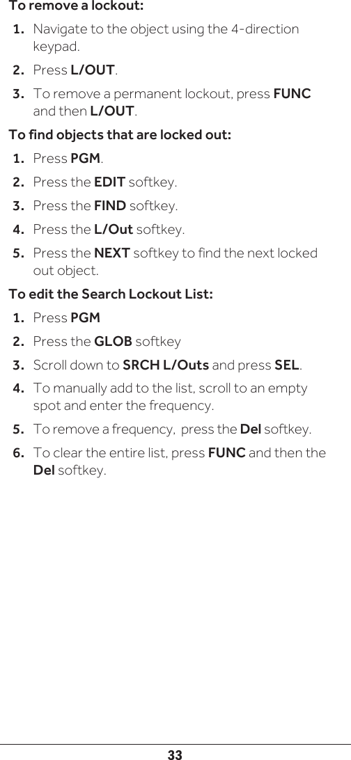 33To remove a lockout:1.  Navigate to the object using the 4-direction keypad.2.  Press L/OUT. 3.  To remove a permanent lockout, press FUNC and then L/OUT.To find objects that are locked out:1.  Press PGM.2.  Press the EDIT softkey.3.  Press the FIND softkey.4.  Press the L/Out softkey. 5.  Press the NEXT softkey to find the next locked out object. To edit the Search Lockout List:1.  Press PGM2.  Press the GLOB softkey3.  Scroll down to SRCH L/Outs and press SEL.4.  To manually add to the list, scroll to an empty spot and enter the frequency.5.  To remove a frequency,  press the Del softkey.6.  To clear the entire list, press FUNC and then the Del softkey.