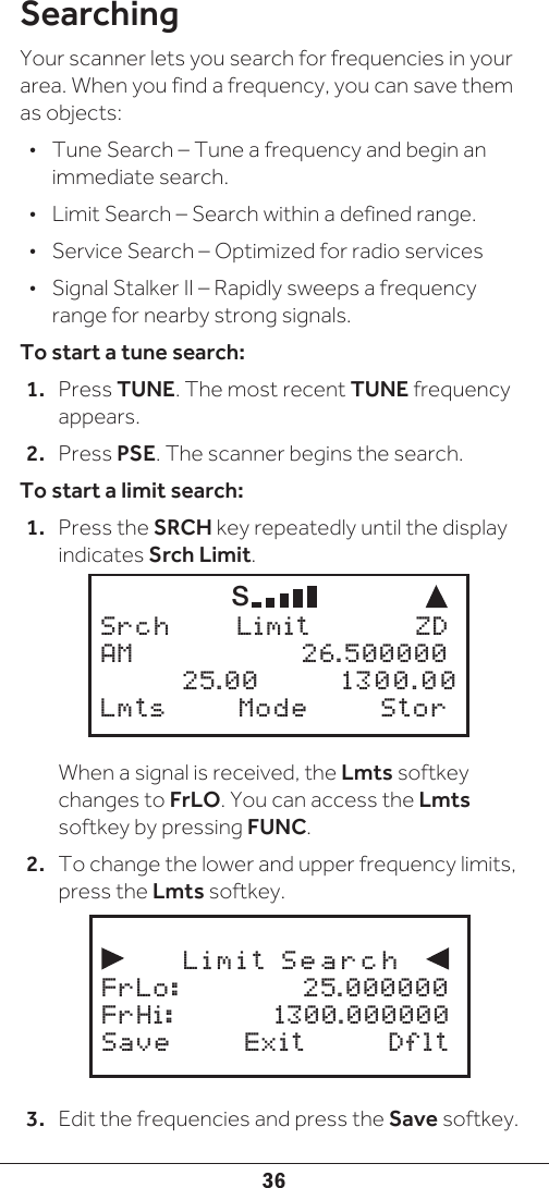 36SearchingYour scanner lets you search for frequencies in your area. When you find a frequency, you can save them as objects:•  Tune Search – Tune a frequency and begin an immediate search.•  Limit Search – Search within a defined range.•  Service Search – Optimized for radio services•  Signal Stalker II – Rapidly sweeps a frequency range for nearby strong signals.To start a tune search:1.  Press TUNE. The most recent TUNE frequency appears.2.  Press PSE. The scanner begins the search.To start a limit search:1.  Press the SRCH key repeatedly until the display indicates Srch Limit. When a signal is received, the Lmts softkey changes to FrLO. You can access the Lmts softkey by pressing FUNC.2.  To change the lower and upper frequency limits, press the Lmts softkey.3.  Edit the frequencies and press the Save softkey.     S  Srch   Limit    ZDAM     26.500000  25.00   1300.00 Lmts   Mode  Stor            Limit  Search             FrLo:     25.000000FrHi:     1300.000000Save   Exit  Dflt