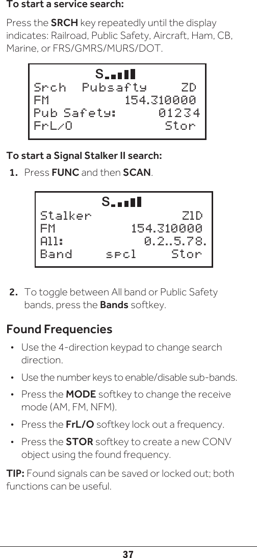37To start a service search:Press the SRCH key repeatedly until the display indicates: Railroad, Public Safety, Aircraft, Ham, CB, Marine, or FRS/GMRS/MURS/DOT.To start a Signal Stalker II search:1.  Press FUNC and then SCAN.2.  To toggle between All band or Public Safety bands, press the Bands softkey.Found Frequencies•  Use the 4-direction keypad to change search direction.•  Use the number keys to enable/disable sub-bands. •  Press the MODE softkey to change the receive mode (AM, FM, NFM).•  Press the FrL/O softkey lock out a frequency.•  Press the STOR softkey to create a new CONV object using the found frequency.TIP: Found signals can be saved or locked out; both functions can be useful.       S Stalker      ZlDFM     154.310000All:     0.2..5.78. Band   spcl  Stor       S Srch   Pubsafty    ZDFM     154.310000Pub Safety:  012 34 FrL/O   Stor