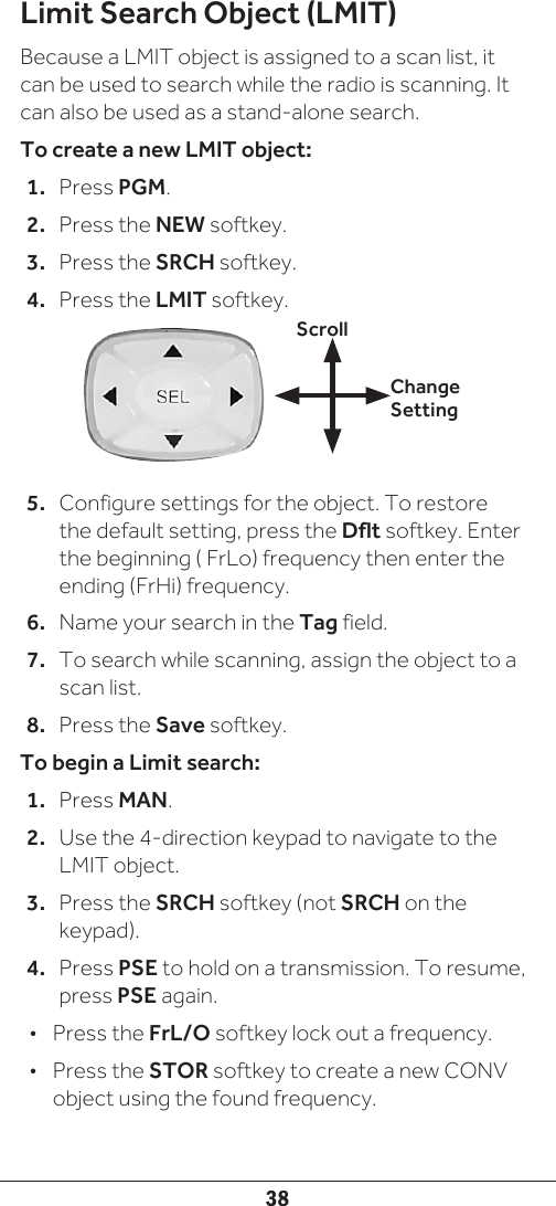38Limit Search Object (LMIT)Because a LMIT object is assigned to a scan list, it can be used to search while the radio is scanning. It can also be used as a stand-alone search.To create a new LMIT object:1.  Press PGM.2.  Press the NEW softkey.3.  Press the SRCH softkey.4.  Press the LMIT softkey. 5.  Configure settings for the object. To restore the default setting, press the Dflt softkey. Enter the beginning ( FrLo) frequency then enter the ending (FrHi) frequency.6.  Name your search in the Tag field.7.  To search while scanning, assign the object to a scan list.8.  Press the Save softkey.To begin a Limit search:1.  Press MAN.2.  Use the 4-direction keypad to navigate to the LMIT object. 3.  Press the SRCH softkey (not SRCH on the keypad).4.  Press PSE to hold on a transmission. To resume, press PSE again.•  Press the FrL/O softkey lock out a frequency.•  Press the STOR softkey to create a new CONV object using the found frequency.Change SettingScroll