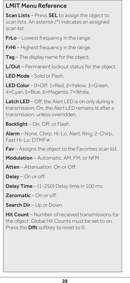 39LMIT Menu ReferenceScan Lists – Press SEL to assign the object to scan lists. An asterisk (*) indicates an assigned scan list.FrLo – Lowest frequency in the range.FrHi – Highest frequency in the range.Tag – The display name for the object.L/Out – Permanent lockout status for the object.LED Mode – Solid or Flash.LED Color – 0=Off, 1=Red, 2=Yellow, 3=Green, 4=Cyan, 5=Blue, 6=Magenta, 7=White.Latch LED – Off, the Alert LED is on only during a transmission; On, the Alert LED remains lit after a transmission, unless overridden.Backlight – On, Off, or Flash.Alarm – None, Chirp, Hi-Lo, Alert, Ring, 2-Chirp, Fast Hi-Lo, DTMF#.Fav – Assigns the object to the Favorites scan list.Modulation – Automatic, AM, FM, or NFMAtten – Attenuation. On or Off.Delay – On or off.Delay Time – (1-250) Delay time in 100 ms.Zeromatic – On or off. Search Dir – Up or Down.Hit Count – Number of received transmissions for the object. Global Hit Counts must be set to on. Press the Dflt softkey to reset to 0.