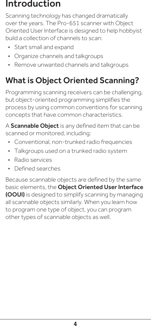 4IntroductionScanning technology has changed dramatically over the years. The Pro-651 scanner with Object Oriented User Interface is designed to help hobbyist build a collection of channels to scan:•  Start small and expand•  Organize channels and talkgroups•  Remove unwanted channels and talkgroupsWhat is Object Oriented Scanning?Programming scanning receivers can be challenging, but object-oriented programming simplifies the process by using common conventions for scanning concepts that have common characteristics. A Scannable Object is any defined item that can be scanned or monitored, including:•  Conventional, non-trunked radio frequencies•  Talkgroups used on a trunked radio system•  Radio services•  Defined searchesBecause scannable objects are defined by the same basic elements, the Object Oriented User Interface (OOUI) is designed to simplify scanning by managing all scannable objects similarly. When you learn how to program one type of object, you can program other types of scannable objects as well.