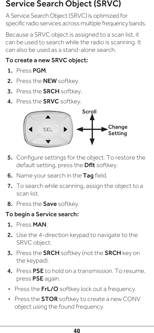 40Service Search Object (SRVC)A Service Search Object (SRVC) is optimized for specific radio services across multiple frequency bands.Because a SRVC object is assigned to a scan list, it can be used to search while the radio is scanning. It can also be used as a stand-alone search.To create a new SRVC object:1.  Press PGM.2.  Press the NEW softkey.3.  Press the SRCH softkey.4.  Press the SRVC softkey. 5.  Configure settings for the object. To restore the default setting, press the Dflt softkey.6.  Name your search in the Tag field.7.  To search while scanning, assign the object to a scan list.8.  Press the Save softkey.To begin a Service search:1.  Press MAN.2.  Use the 4-direction keypad to navigate to the SRVC object. 3.  Press the SRCH softkey (not the SRCH key on the keypad).4.  Press PSE to hold on a transmission. To resume, press PSE again.•  Press the FrL/O softkey lock out a frequency.•  Press the STOR softkey to create a new CONV object using the found frequency.Change SettingScroll