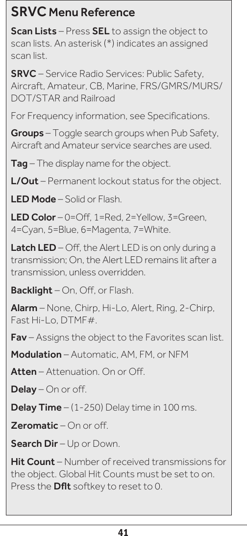 41SRVC Menu ReferenceScan Lists – Press SEL to assign the object to scan lists. An asterisk (*) indicates an assigned scan list.SRVC – Service Radio Services: Public Safety, Aircraft, Amateur, CB, Marine, FRS/GMRS/MURS/DOT/STAR and RailroadFor Frequency information, see Specifications.Groups – Toggle search groups when Pub Safety, Aircraft and Amateur service searches are used.Tag – The display name for the object.L/Out – Permanent lockout status for the object.LED Mode – Solid or Flash.LED Color – 0=Off, 1=Red, 2=Yellow, 3=Green, 4=Cyan, 5=Blue, 6=Magenta, 7=White.Latch LED – Off, the Alert LED is on only during a transmission; On, the Alert LED remains lit after a transmission, unless overridden.Backlight – On, Off, or Flash.Alarm – None, Chirp, Hi-Lo, Alert, Ring, 2-Chirp, Fast Hi-Lo, DTMF#.Fav – Assigns the object to the Favorites scan list.Modulation – Automatic, AM, FM, or NFMAtten – Attenuation. On or Off.Delay – On or off.Delay Time – (1-250) Delay time in 100 ms.Zeromatic – On or off. Search Dir – Up or Down.Hit Count – Number of received transmissions for the object. Global Hit Counts must be set to on. Press the Dflt softkey to reset to 0.