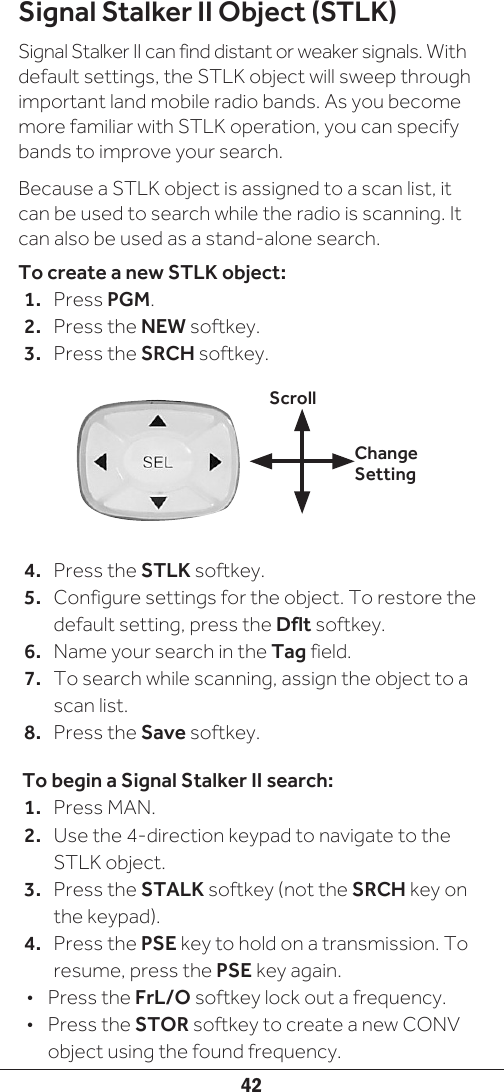 42Signal Stalker II Object (STLK)Signal Stalker II can find distant or weaker signals. With default settings, the STLK object will sweep through important land mobile radio bands. As you become more familiar with STLK operation, you can specify bands to improve your search.Because a STLK object is assigned to a scan list, it can be used to search while the radio is scanning. It can also be used as a stand-alone search.To create a new STLK object:1.  Press PGM.2.  Press the NEW softkey.3.  Press the SRCH softkey.4.  Press the STLK softkey. 5.  Configure settings for the object. To restore the default setting, press the Dflt softkey.6.  Name your search in the Tag field.7.  To search while scanning, assign the object to a scan list.8.  Press the Save softkey. To begin a Signal Stalker II search:1.  Press MAN.2.  Use the 4-direction keypad to navigate to the STLK object. 3.  Press the STALK softkey (not the SRCH key on the keypad).4.  Press the PSE key to hold on a transmission. To resume, press the PSE key again.•  Press the FrL/O softkey lock out a frequency.•  Press the STOR softkey to create a new CONV object using the found frequency.Change SettingScroll