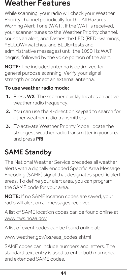 44Weather FeaturesWhile scanning, your radio will check your Weather Priority channel periodically for the All Hazards Warning Alert Tone (WAT). If the WAT is received, your scanner tunes to the Weather Priority channel, sounds an alert, and flashes the LED (RED=warnings, YELLOW=watches, and BLUE=tests and administrative messages) until the 1050 Hz WAT begins, followed by the voice portion of the alert.NOTE: The included antenna is optimized for general purpose scanning. Verify your signal strength or connect an external antenna.To use weather radio mode:1.  Press WX. The scanner quickly locates an active weather radio frequency. 2.  You can use the 4-direction keypad to search for other weather radio transmitters. 3.  To activate Weather Priority Mode, locate the strongest weather radio transmitter in your area and press PRI. SAME StandbyThe National Weather Service precedes all weather alerts with a digitally encoded Specific Area Message Encoding (SAME) signal that designates specific alert areas. To define your alert area, you can program the SAME code for your area. NOTE: If no SAME location codes are saved, your radio will alert on all messages received.A list of SAME location codes can be found online at:  www.nws.noaa.govA list of event codes can be found online at:www.weather.gov/os/eas_codes.shtmlSAME codes can include numbers and letters. The standard text entry is used to enter both numerical and extended SAME codes. 