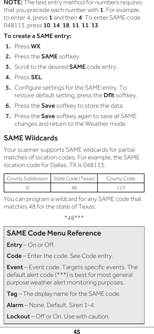 45NOTE: The text entry method for numbers requires that you precede each number with 1. For example, to enter 4, press 1 and then 4. To enter SAME code 048113, press 10, 14, 18, 11, 11, 13.To create a SAME entry:1.  Press WX.2.  Press the SAME softkey.3.  Scroll to the desired SAME code entry.4.  Press SEL.5.  Configure settings for the SAME entry. To restore default setting, press the Dflt softkey.6.  Press the Save softkey to store the data.7.  Press the Save softkey again to save all SAME changes and return to the Weather mode.SAME WildcardsYour scanner supports SAME wildcards for partial matches of location codes. For example, the SAME location code for Dallas, TX is 048113:County Subdivision State Code (Texas) County Code0 48 113You can program a wildcard for any SAME code that matches 48 for the state of Texas:*48***SAME Code Menu ReferenceEntry – On or Off.Code – Enter the code. See Code entry.Event – Event code. Targets specific events. The default alert code (***) is best for most general purpose weather alert monitoring purposes.Tag – The display name for the SAME code.Alarm – None, Default, Siren 1-4.Lockout – Off or On. Use with caution.