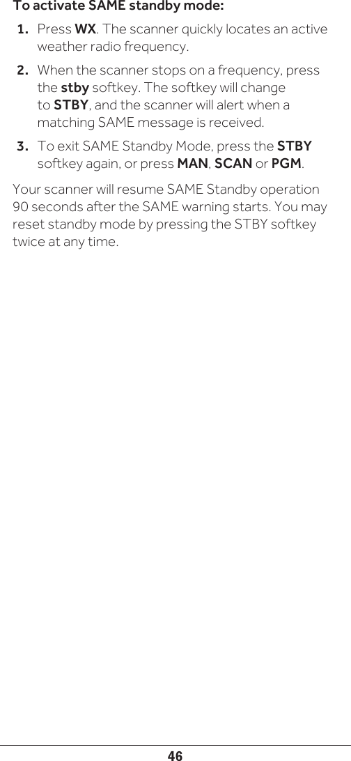 46To activate SAME standby mode:1.  Press WX. The scanner quickly locates an active weather radio frequency. 2.  When the scanner stops on a frequency, press the stby softkey. The softkey will change to STBY, and the scanner will alert when a matching SAME message is received. 3.  To exit SAME Standby Mode, press the STBY softkey again, or press MAN, SCAN or PGM.Your scanner will resume SAME Standby operation 90 seconds after the SAME warning starts. You may reset standby mode by pressing the STBY softkey twice at any time.